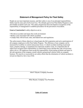 Statement of Management Policy for Fleet Safety
People are our most important resource, and their safety is one of our principal responsibilities.
Safety must be a key part of all of our lives. The ultimate goal of our Fleet Safety Program is zero
preventable accidents each year. This safety program has been developed in recognition of the
responsibility of management to establish procedures for the prevention of accidents.

Geneva Construction’s safety objectives are to:

• Provide an accident and injury-free work environment
• Reduce costs associated with vehicle accidents
• Comply fully with all local, state, and federal laws and regulations

The achievement of these objectives is based upon the full cooperation and active participation of
all company employees in this Fleet Safety Program. The efficiency of any company can be
measured by its ability to control unnecessary losses. A vehicle accident resulting in personal
injury, property damage, or equipment loss represents needless waste. It is important that all
supervisors recognize their responsibility to control these losses and that they take all necessary
steps to do so. All employees must accept the responsibility of preventing accidents and agree to
the safe operation of the company owned vehicles and personal vehicles while on company
business. We must be so successful in our safety efforts that the elimination of vehicle accidents is
not just an objective, but a way of life.




_____________________________________________
                         John P. Bryant, Company President


_____________________________________________
                        Mike Bryant, Company Vice President




                                        Table of Contents
 