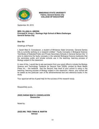 MINDANAO STATE UNVERSITY
                             Fatima, General Santos City
                              COLLEGE OF EDUCATION



September 26, 2010


MRS. ELLANA A. ABEDIN
Principal IV, Irineo L. Santiago High School of Metro Dadiangas
General Santos City


Dear Sir:

Greetings of Peace!

I, Sarah Mae D. Consolacion, a student of Mindanao State University- General Santos
City is currently working on a research entitled “ Faulty Concepts in Biological Science
Text Books of Selected Public and Private Secondary Schools in General Santos City”. It
aims to determine the faulty concepts in the selected Biological Science textbooks that
the secondary public and private schools use in the teaching- learning process of
Biology subject in the classroom.

In view of this, I would like to ask permission from your good office to include the Biology
Science and Technology Textbook for Second Year (2009), printed by Book Media
Press Inc. - the textbook that the Second Year level of your school is using in the
teaching- learning process of Biology subject in the classroom. Hence, your school will
be stated as the particular user of the aforementioned text and reference books in the
study.

Your approval will be of great help for the success of this research study.



Respectfully yours,



(SGD) SARAH MAE D. CONSOLACION
            Researcher


Noted by:



(SGD) MS. TRES TINNA B. MARTIN
              Adviser


                                            10
 