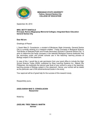 MINDANAO STATE UNVERSITY
                             Fatima, General Santos City
                              COLLEGE OF EDUCATION



September 26, 2010


MRS. BETTY BANTULO
Principal, Ramon Magsaysay Memorial Colleges, Integrated Basic Education
General Santos City


Dear Ma’am:

Greetings of Peace!

I, Sarah Mae D. Consolacion, a student of Mindanao State University- General Santos
City is currently working on a research entitled “ Faulty Concepts in Biological Science
Text Books of Selected Public and Private Secondary Schools in General Santos City”. It
aims to determine the faulty concepts in the selected Biological Science textbooks that
the secondary public and private schools use in the teaching- learning process of
Biology subject in the classroom.

In view of this, I would like to ask permission from your good office to include the High
School Science Today (2009), published by Diwa Learning Systems Inc., Makati City
Philippines -the textbooks the second year level of your school is using in the teaching-
learning process of Biology subject in the classroom. Hence, your school will be stated
as the particular user of the aforementioned books in the study.

Your approval will be of great help for the success of this research study.



Respectfully yours,



(SGD) SARAH MAE D. CONSOLACION
            Researcher


Noted by:



(SGD) MS. TRES TINNA B. MARTIN
              Adviser



                                            11
 