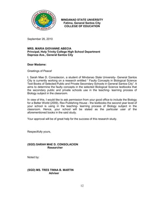 MINDANAO STATE UNVERSITY
                             Fatima, General Santos City
                              COLLEGE OF EDUCATION



September 26, 2010


MRS. MARIA GIOVANNE ABECIA
Principal, Holy Trinity College High School Department
Daproza Ave., General Santos City


Dear Madame:

Greetings of Peace!

I, Sarah Mae D. Consolacion, a student of Mindanao State University- General Santos
City is currently working on a research entitled “ Faulty Concepts in Biological Science
Text Books of Selected Public and Private Secondary Schools in General Santos City”. It
aims to determine the faulty concepts in the selected Biological Science textbooks that
the secondary public and private schools use in the teaching- learning process of
Biology subject in the classroom.

In view of this, I would like to ask permission from your good office to include the Biology
for a Better World (2009), Rex Publishing House - the textbooks the second year level of
your school is using in the teaching- learning process of Biology subject in the
classroom. Hence, your school will be stated as the particular user of the
aforementioned books in the said study.

Your approval will be of great help for the success of this research study.



Respectfully yours,



(SGD) SARAH MAE D. CONSOLACION
            Researcher


Noted by:



(SGD) MS. TRES TINNA B. MARTIN
              Adviser



                                            12
 