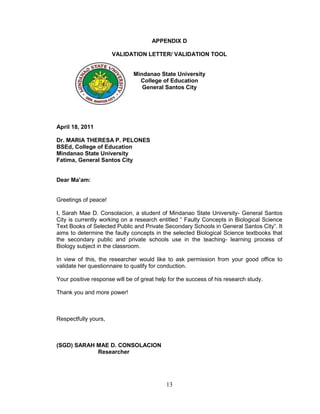 APPENDIX D

                      VALIDATION LETTER/ VALIDATION TOOL


                              Mindanao State University
                                College of Education
                                 General Santos City




April 18, 2011

Dr. MARIA THERESA P. PELONES
BSEd, College of Education
Mindanao State University
Fatima, General Santos City


Dear Ma’am:


Greetings of peace!

I, Sarah Mae D. Consolacion, a student of Mindanao State University- General Santos
City is currently working on a research entitled “ Faulty Concepts in Biological Science
Text Books of Selected Public and Private Secondary Schools in General Santos City”. It
aims to determine the faulty concepts in the selected Biological Science textbooks that
the secondary public and private schools use in the teaching- learning process of
Biology subject in the classroom.

In view of this, the researcher would like to ask permission from your good office to
validate her questionnaire to qualify for conduction.

Your positive response will be of great help for the success of his research study.

Thank you and more power!



Respectfully yours,



(SGD) SARAH MAE D. CONSOLACION
            Researcher




                                            13
 