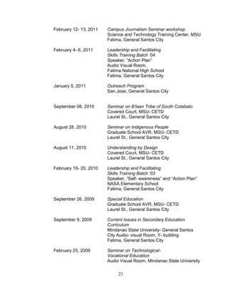 February 12- 13, 2011   Campus Journalism Seminar workshop
                        Science and Technology Training Center, MSU
                        Fatima, General Santos City

February 4- 6, 2011     Leadership and Facilitating
                        Skills Training Batch ‘04
                        Speaker, “Action Plan”
                        Audio Visual Room,
                        Fatima National High School
                        Fatima, General Santos City

January 5, 2011         Outreach Program
                        San Jose, General Santos City


September 08, 2010      Seminar on B’laan Tribe of South Cotabato
                        Covered Court, MSU- CETD
                        Laurel St., General Santos City

August 28, 2010         Seminar on Indigenous People
                        Graduate School AVR, MSU- CETD
                        Laurel St., General Santos City

August 11, 2010         Understanding by Design
                        Covered Court, MSU- CETD
                        Laurel St., General Santos City

February 19- 20, 2010   Leadership and Facilitating
                        Skills Training Batch ‘03
                        Speaker, “Self- awareness” and “Action Plan”
                        NASA Elementary School
                        Fatima, General Santos City

September 26, 2009      Special Education
                        Graduate School AVR, MSU- CETD
                        Laurel St., General Santos City

September 9, 2009       Current Issues in Secondary Education
                        Curriculum
                        Mindanao State University- General Santos
                        City Audio- visual Room, Y- building
                        Fatima, General Santos City

February 25, 2009       Seminar on Technological-
                        Vocational Education
                        Audio Visual Room, Mindanao State University

                             23
 
