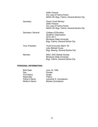 2008- Present
                         Our Lady of Fatima Parish
                         NASA Vill. Brgy. Fatima, General Santos City

    Secretary            Parish Youth Ministry
                         2008- Present
                         Our Lady of Fatima Parish
                         NASA Vill. Brgy. Fatima, General Santos City

    Secretary- General   College of Education
                         Students’ Organization
                         2010- 2011
                         Mindanao State University
                         Brgy. Fatima, General Santos City

    Vice- President      Youth Encounter Batch ‘55
                         Labu Retreat House
                         Brgy. Bawing, General Santos City

    Member               MSU- GSC Debate Society
                         Mindanao State University
                         Brgy. Fatima, General Santos City


PERSONAL INFORMATION:

    Birth Date:          June 18, 1992
    Sex:                 Female
    Civil Status:        Single
    Nationality:         Filipino
    Father’s Name:       Leonardo S. Consolacion
    Mother’s Name:       Marites Consolacion




                              26
 