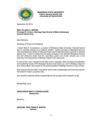MINDANAO STATE UNIVERSITY
                              Fatima, General Santos City
                              COLLEGE OF EDUCATION



September 26, 2010


MRS. ELLANA A. ABEDIN
Principal IV, Irineo L. Santiago High School of Metro Dadiangas
General Santos City


Dear Madame:

Greetings of Peace and Solidarity!

I, Sarah Mae D. Consolacion, a student of Mindanao State University- General Santos
City is currently working on a research entitled “ Faulty Concepts in Biological Science
Text and Reference Books of Selected Public and Private Secondary Schools in General
Santos City”. It aims to determine the faulty concepts in the selected Biological Science
text and reference books that the secondary public and private schools use in the
teaching- learning process of Biology subject in the classroom.

In view of this, may I request for the title, author, copyright, date and place of publication
and publishing house of the Biological Science text books you use for Biology subject in
your school. May I also inquire for the total population of Biology teachers in your school.

Rest assured that the data I may gather will be held confidentially and hence be used for
the research study’s purposes only.

Your positive response will be of great help for the success of this research study.



Respectfully yours,



(SGD) SARAH MAE D. CONSOLACION
            Researcher


Noted by:



(SGD) MS. TRES TINNA B. MARTIN
              Adviser


                                              6
 