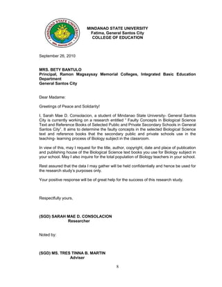 MINDANAO STATE UNIVERSITY
                              Fatima, General Santos City
                              COLLEGE OF EDUCATION



September 26, 2010


MRS. BETY BANTULO
Principal, Ramon Magsaysay Memorial Colleges, Integrated Basic Education
Department
General Santos City


Dear Madame:

Greetings of Peace and Solidarity!

I, Sarah Mae D. Consolacion, a student of Mindanao State University- General Santos
City is currently working on a research entitled “ Faulty Concepts in Biological Science
Text and Reference Books of Selected Public and Private Secondary Schools in General
Santos City”. It aims to determine the faulty concepts in the selected Biological Science
text and reference books that the secondary public and private schools use in the
teaching- learning process of Biology subject in the classroom.

In view of this, may I request for the title, author, copyright, date and place of publication
and publishing house of the Biological Science text books you use for Biology subject in
your school. May I also inquire for the total population of Biology teachers in your school.

Rest assured that the data I may gather will be held confidentially and hence be used for
the research study’s purposes only.

Your positive response will be of great help for the success of this research study.



Respectfully yours,



(SGD) SARAH MAE D. CONSOLACION
            Researcher


Noted by:



(SGD) MS. TRES TINNA B. MARTIN
              Adviser

                                              8
 