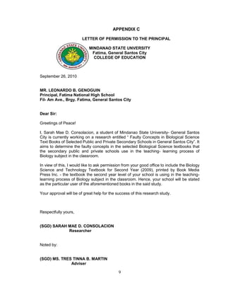 APPENDIX C

                        LETTER OF PERMISSION TO THE PRINCIPAL

                            MINDANAO STATE UNVERSITY
                             Fatima, General Santos City
                              COLLEGE OF EDUCATION



September 26, 2010


MR. LEONARDO B. GENOGUIN
Principal, Fatima National High School
Fil- Am Ave., Brgy. Fatima, General Santos City


Dear Sir:

Greetings of Peace!

I, Sarah Mae D. Consolacion, a student of Mindanao State University- General Santos
City is currently working on a research entitled “ Faulty Concepts in Biological Science
Text Books of Selected Public and Private Secondary Schools in General Santos City”. It
aims to determine the faulty concepts in the selected Biological Science textbooks that
the secondary public and private schools use in the teaching- learning process of
Biology subject in the classroom.

In view of this, I would like to ask permission from your good office to include the Biology
Science and Technology Textbook for Second Year (2009), printed by Book Media
Press Inc. - the textbook the second year level of your school is using in the teaching-
learning process of Biology subject in the classroom. Hence, your school will be stated
as the particular user of the aforementioned books in the said study.

Your approval will be of great help for the success of this research study.



Respectfully yours,


(SGD) SARAH MAE D. CONSOLACION
            Researcher


Noted by:


(SGD) MS. TRES TINNA B. MARTIN
              Adviser

                                             9
 