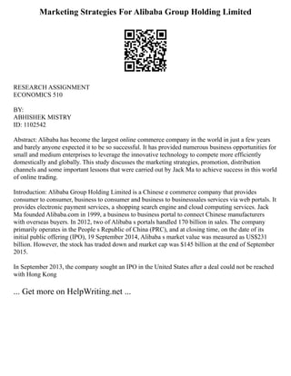 Marketing Strategies For Alibaba Group Holding Limited
RESEARCH ASSIGNMENT
ECONOMICS 510
BY:
ABHISHEK MISTRY
ID: 1102542
Abstract: Alibaba has become the largest online commerce company in the world in just a few years
and barely anyone expected it to be so successful. It has provided numerous business opportunities for
small and medium enterprises to leverage the innovative technology to compete more efficiently
domestically and globally. This study discusses the marketing strategies, promotion, distribution
channels and some important lessons that were carried out by Jack Ma to achieve success in this world
of online trading.
Introduction: Alibaba Group Holding Limited is a Chinese e commerce company that provides
consumer to consumer, business to consumer and business to businesssales services via web portals. It
provides electronic payment services, a shopping search engine and cloud computing services. Jack
Ma founded Alibaba.com in 1999, a business to business portal to connect Chinese manufacturers
with overseas buyers. In 2012, two of Alibaba s portals handled 170 billion in sales. The company
primarily operates in the People s Republic of China (PRC), and at closing time, on the date of its
initial public offering (IPO), 19 September 2014, Alibaba s market value was measured as US$231
billion. However, the stock has traded down and market cap was $145 billion at the end of September
2015.
In September 2013, the company sought an IPO in the United States after a deal could not be reached
with Hong Kong
... Get more on HelpWriting.net ...
 