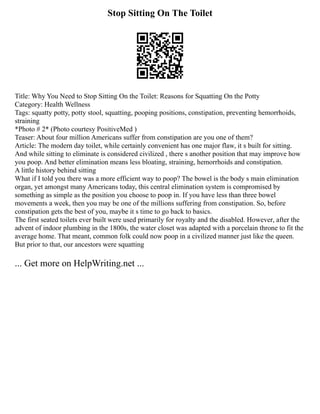 Stop Sitting On The Toilet
Title: Why You Need to Stop Sitting On the Toilet: Reasons for Squatting On the Potty
Category: Health Wellness
Tags: squatty potty, potty stool, squatting, pooping positions, constipation, preventing hemorrhoids,
straining
*Photo # 2* (Photo courtesy PositiveMed )
Teaser: About four million Americans suffer from constipation are you one of them?
Article: The modern day toilet, while certainly convenient has one major flaw, it s built for sitting.
And while sitting to eliminate is considered civilized , there s another position that may improve how
you poop. And better elimination means less bloating, straining, hemorrhoids and constipation.
A little history behind sitting
What if I told you there was a more efficient way to poop? The bowel is the body s main elimination
organ, yet amongst many Americans today, this central elimination system is compromised by
something as simple as the position you choose to poop in. If you have less than three bowel
movements a week, then you may be one of the millions suffering from constipation. So, before
constipation gets the best of you, maybe it s time to go back to basics.
The first seated toilets ever built were used primarily for royalty and the disabled. However, after the
advent of indoor plumbing in the 1800s, the water closet was adapted with a porcelain throne to fit the
average home. That meant, common folk could now poop in a civilized manner just like the queen.
But prior to that, our ancestors were squatting
... Get more on HelpWriting.net ...
 