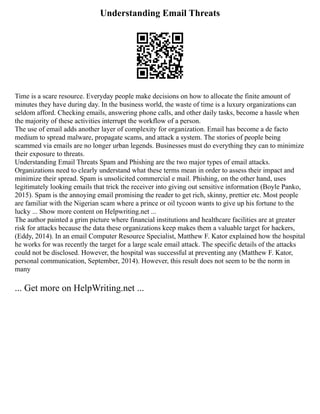 Understanding Email Threats
Time is a scare resource. Everyday people make decisions on how to allocate the finite amount of
minutes they have during day. In the business world, the waste of time is a luxury organizations can
seldom afford. Checking emails, answering phone calls, and other daily tasks, become a hassle when
the majority of these activities interrupt the workflow of a person.
The use of email adds another layer of complexity for organization. Email has become a de facto
medium to spread malware, propagate scams, and attack a system. The stories of people being
scammed via emails are no longer urban legends. Businesses must do everything they can to minimize
their exposure to threats.
Understanding Email Threats Spam and Phishing are the two major types of email attacks.
Organizations need to clearly understand what these terms mean in order to assess their impact and
minimize their spread. Spam is unsolicited commercial e mail. Phishing, on the other hand, uses
legitimately looking emails that trick the receiver into giving out sensitive information (Boyle Panko,
2015). Spam is the annoying email promising the reader to get rich, skinny, prettier etc. Most people
are familiar with the Nigerian scam where a prince or oil tycoon wants to give up his fortune to the
lucky ... Show more content on Helpwriting.net ...
The author painted a grim picture where financial institutions and healthcare facilities are at greater
risk for attacks because the data these organizations keep makes them a valuable target for hackers,
(Eddy, 2014). In an email Computer Resource Specialist, Matthew F. Kator explained how the hospital
he works for was recently the target for a large scale email attack. The specific details of the attacks
could not be disclosed. However, the hospital was successful at preventing any (Matthew F. Kator,
personal communication, September, 2014). However, this result does not seem to be the norm in
many
... Get more on HelpWriting.net ...
 