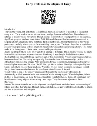 Early Childhood Development Essay
Introduction
The way the young, old, and infants look at things has been the subject of a number of studies for
many years. These tendencies are referred to as visual preferences and in infants this study can be
referred to as early visual perception. Though interest in the study of visual preferences has declined,
significant progress has been made in this field. This study however has been very instrumental in
helping scholars understand early childhood development issues. Among these issues is how visual
preferences can help infants process the stimuli they come across. The issue of whether or not infants
possess visual preference abilities after birth has also shown great interest among scholars. This paper
seeks to cut through the ... Show more content on Helpwriting.net ...
Adults have the ability to focus on objects from a range of distances. This is mainly because the adults
lens and its curvature can accommodate this. Previously it was thought that babies were very
shortsighted only being able to see clearly, objects within nine inches. Present research conducted has
however refuted this. Since they have partially developed retinas, infants normally experience
difficulties when encoding images. After an image is formed in the retina, the process is transferred
into the higher neutrons of the brain (Ratliff, 1965, p. 34). In infants, this might be hampered by the
brain s inability to process these functions. When this process occurs in infants, the images formed
always have less resolution because the visual cortex is still not well formed.
Visual system is one of the sensory organs contributing to the functionality of humans. Its
functionality at birth however is the least mature of all the sensory organs. When being born, infants
abilities to make sounds are more developed than their visual abilities. At this point, infants can only
be able to see clearly, objects within a very close range. They also cannot adjust their focus.
Relevance
Most of the research conducted on the subject of visual preference has led to better understanding of
infants as well as their abilities. Through behavioral studies, one can be able to understand how infants
are able to understand and interpret
... Get more on HelpWriting.net ...
 