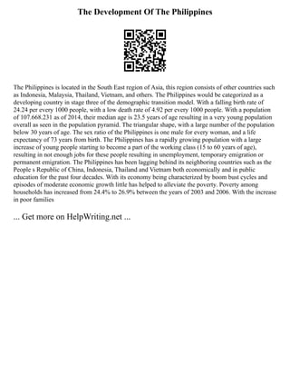 The Development Of The Philippines
The Philippines is located in the South East region of Asia, this region consists of other countries such
as Indonesia, Malaysia, Thailand, Vietnam, and others. The Philippines would be categorized as a
developing country in stage three of the demographic transition model. With a falling birth rate of
24.24 per every 1000 people, with a low death rate of 4.92 per every 1000 people. With a population
of 107.668.231 as of 2014, their median age is 23.5 years of age resulting in a very young population
overall as seen in the population pyramid. The triangular shape, with a large number of the population
below 30 years of age. The sex ratio of the Philippines is one male for every woman, and a life
expectancy of 73 years from birth. The Philippines has a rapidly growing population with a large
increase of young people starting to become a part of the working class (15 to 60 years of age),
resulting in not enough jobs for these people resulting in unemployment, temporary emigration or
permanent emigration. The Philippines has been lagging behind its neighboring countries such as the
People s Republic of China, Indonesia, Thailand and Vietnam both economically and in public
education for the past four decades. With its economy being characterized by boom bust cycles and
episodes of moderate economic growth little has helped to alleviate the poverty. Poverty among
households has increased from 24.4% to 26.9% between the years of 2003 and 2006. With the increase
in poor families
... Get more on HelpWriting.net ...
 