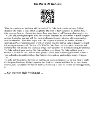 The Death Of Tea Cake
When the novel reaches its climax with the death of Tea Cake, Janie transforms into a fulfilled
character who begins to live a life of acceptance. The death of Tea Cake closes the door on Janie s
third marriage, however, that marriage taught Janie more about herself than any other caregiver. As
Tea Cake and Janie begin to spend more time with one and other, the townspeople of Eatonville grow
anxious. During her marriage with Joe, Janie is subjugated to severe classism which separates her
from the townsfolk. When Janie begins to act like a regular woman and not a noble, the town is
surprised, as Pheoby mentions Janie, everybody s talkin bout how dat Tea Cake is draggin you round
tuh places you ain t used tuh (Hurston 112). With Tea Cake, Janie experiences more adventure and
more life than with anyone else. Every day brings a new adventure for their relationship, for example:
Tea Cake and Janie gone hunting. Tea Cake and Janie gone fishing. Tea Cake and Janie gone to
Orlando to the movies. Tea Cake and Janie gone to a dance. Tea Cake making flowerbeds in Janie s
yard and seeding the garden for her... Tea Cake in a borrowed car teaching Janie to drive (Hurston
110).
Tea Cake truly loves Janie. He treats her like they are equals and does not see her as a slave or trophy
like her passed husbands. Unlike Logan and Joe, Tea Cake does not need Janie for his own ulterior
motives, as he [loves] Janie for herself, Tea Cake wants only to share his life and have the opportunity
to
... Get more on HelpWriting.net ...
 
