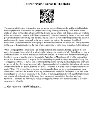 The Portrayal Of Nurses In The Media
The purpose of this paper is to explain how nurses are portrayed in the media and how it affects both
how the population views nurses and people considering entering the nursing field. Nurses in the
media are often portrayed as subservient to the doctors, having affairs with doctors, or as sex symbols
(often seen in music videos or as Halloween costumes). Nurses are not really shown to have that much
power or autonomy in working with patients. We are also not shown performing some of the tasks we
perform on a day to day basis such as IV starts, monitoring patients for reactions from blood
transfusions or chemotherapy or even trying to be the referee between the patient and family members
in the case of disagreement over the plan of care. According ... Show more content on Helpwriting.net
...
When I tell people that I am a nurse I get mixed responses and reactions. Some people ask if I just
empty bedpans or change adult depends all night. I also get the question of why didn t I just become a
doctor because all the nurses do is follow the doctor s orders. In that instance it then becomes my job
to inform people of exactly what my job entails. According to Meuhlbauer (2012), The overarching
theme was that nurses need to be proactive in influencing the public s image of the profession (p.21).
The negative portrayal of nurses also contributes to the current nursing shortage because no one wants
to work a job they feel is not respected. A lot of patients only feel comfortable if they hear information
come directly from the doctor, not from the nurse. The theme is Why be a nurse, when you can be the
doctor? Blais (2016) noted that as nursing education evolved and nurses began to understand more
about what constituted the practice of nursing, the boundaries expanded. During the 1970s and 1980s
nurses began to seek more autonomy in the practice of nursing, particularly with regards to physicians
and hospital administration (p.315). Many Americans spend most of their free time watching
television. Therefore, the best way to change the negative portrayals of nurses would be to use these
same sources of media
... Get more on HelpWriting.net ...
 