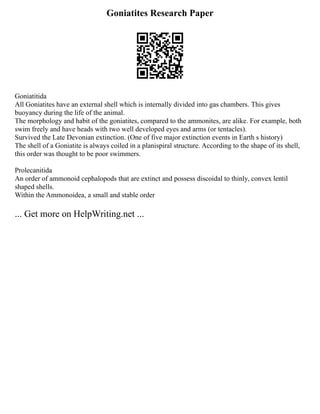 Goniatites Research Paper
Goniatitida
All Goniatites have an external shell which is internally divided into gas chambers. This gives
buoyancy during the life of the animal.
The morphology and habit of the goniatites, compared to the ammonites, are alike. For example, both
swim freely and have heads with two well developed eyes and arms (or tentacles).
Survived the Late Devonian extinction. (One of five major extinction events in Earth s history)
The shell of a Goniatite is always coiled in a planispiral structure. According to the shape of its shell,
this order was thought to be poor swimmers.
Prolecanitida
An order of ammonoid cephalopods that are extinct and possess discoidal to thinly, convex lentil
shaped shells.
Within the Ammonoidea, a small and stable order
... Get more on HelpWriting.net ...
 