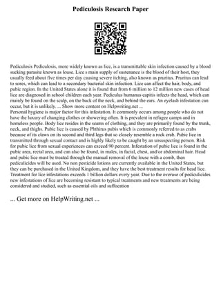Pediculosis Research Paper
Pediculosis Pediculosis, more widely known as lice, is a transmittable skin infection caused by a blood
sucking parasite known as louse. Lice s main supply of sustenance is the blood of their host, they
usually feed about five times per day causing severe itching, also known as pruritus. Pruritus can lead
to sores, which can lead to a secondary bacterial skin infection. Lice can affect the hair, body, and
pubic region. In the United States alone it is found that from 6 million to 12 million new cases of head
lice are diagnosed in school children each year. Pediculus humanus capitis infects the head, which can
mainly be found on the scalp, on the back of the neck, and behind the ears. An eyelash infestation can
occur, but it is unlikely. ... Show more content on Helpwriting.net ...
Personal hygiene is major factor for this infestation. It commonly occurs among people who do not
have the luxury of changing clothes or showering often. It is prevalent in refugee camps and in
homeless people. Body lice resides in the seams of clothing, and they are primarily found by the trunk,
neck, and thighs. Pubic lice is caused by Phthirus pubis which is commonly referred to as crabs
because of its claws on its second and third legs that so closely resemble a rock crab. Pubic lice in
transmitted through sexual contact and is highly likely to be caught by an unsuspecting person. Risk
for pubic lice from sexual experiences can exceed 90 percent. Infestation of pubic lice is found in the
pubic area, rectal area, and can also be found, in males, in facial, chest, and/or abdominal hair. Head
and pubic lice must be treated through the manual removal of the louse with a comb, then
pediculicides will be used. No non pesticide lotions are currently available in the United States, but
they can be purchased in the United Kingdom, and they have the best treatment results for head lice.
Treatment for lice infestations exceeds 1 billion dollars every year. Due to the overuse of pediculicides
new infestations of lice are becoming resistant to typical treatments and new treatments are being
considered and studied, such as essential oils and suffocation
... Get more on HelpWriting.net ...
 