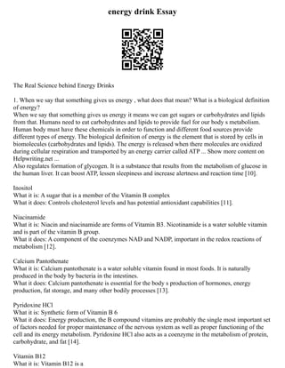 energy drink Essay
The Real Science behind Energy Drinks
1. When we say that something gives us energy , what does that mean? What is a biological definition
of energy?
When we say that something gives us energy it means we can get sugars or carbohydrates and lipids
from that. Humans need to eat carbohydrates and lipids to provide fuel for our body s metabolism.
Human body must have these chemicals in order to function and different food sources provide
different types of energy. The biological definition of energy is the element that is stored by cells in
biomolecules (carbohydrates and lipids). The energy is released when there molecules are oxidized
during cellular respiration and transported by an energy carrier called ATP ... Show more content on
Helpwriting.net ...
Also regulates formation of glycogen. It is a substance that results from the metabolism of glucose in
the human liver. It can boost ATP, lessen sleepiness and increase alertness and reaction time [10].
Inositol
What it is: A sugar that is a member of the Vitamin B complex
What it does: Controls cholesterol levels and has potential antioxidant capabilities [11].
Niacinamide
What it is: Niacin and niacinamide are forms of Vitamin B3. Nicotinamide is a water soluble vitamin
and is part of the vitamin B group.
What it does: A component of the coenzymes NAD and NADP, important in the redox reactions of
metabolism [12].
Calcium Pantothenate
What it is: Calcium pantothenate is a water soluble vitamin found in most foods. It is naturally
produced in the body by bacteria in the intestines.
What it does: Calcium pantothenate is essential for the body s production of hormones, energy
production, fat storage, and many other bodily processes [13].
Pyridoxine HCl
What it is: Synthetic form of Vitamin B 6
What it does: Energy production, the B compound vitamins are probably the single most important set
of factors needed for proper maintenance of the nervous system as well as proper functioning of the
cell and its energy metabolism. Pyridoxine HCl also acts as a coenzyme in the metabolism of protein,
carbohydrate, and fat [14].
Vitamin B12
What it is: Vitamin B12 is a
 