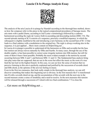 Lascia Ch Io Pianga Analysis Essay
The analysis of the aria Lascia ch io pianga by Haendel according to the thorough bass method, shows
us how the composer refer in this piece to the typical compositional procedures of baroque music. The
aria starts with a pedal (frame, according to Joel Lester s terminology) followed by a cadence
harmonized according the regle de l octave both in ascending and descending motion (MM. 5 8). The
second episode starting at M. 8 consists of a sequence, precisely a modified sequence, in which the
subsequent is slightly modified at the end introducing a new harmony on the second beat of M. 12 that
leads to a final cadence with a modulation to the original key. The regle is always working also in the
sequence, it is just applied ... Show more content on Helpwriting.net ...
In Lascia ch io pianga is possible to understand all the harmonies as fifths and sevenths but the bass
line motion not always moves naturally by fifths and fourths. In many cases, through the use of the
double emploi, is has been possible to correct some irregular motions into fifth motion, but still for
some of them it hasn t been possible. Probably the most evident example is the motion by second
occurring between MM. 6 and 7, and between MM. 11 and 12. The fundamental bass analysis bring
into play notes that are supposed, that are not in the score but affect the music as the roots of a tree
feed the last leaf on the highest branch. In this case, we can see how the sense of motion that we
perceive listening to this aria is perfectly explained and justified by the succession of seventh chord
and fifth chord, as the epitome of the arsi tesi feeling in music.
Even in the first two measures, that look really simple in the thorough bass analysis, we can still
discover something that makes this beginning not so obvious. In the first measure the F is transformed
into D with a seventh chord on top, and the accumulation of this seventh with the next one in the
second measure create a sense of instability and a need to resolve. In the next measures this tension
will be released through a succession of 5 chord with two final combinations 7 5 to close the
... Get more on HelpWriting.net ...
 