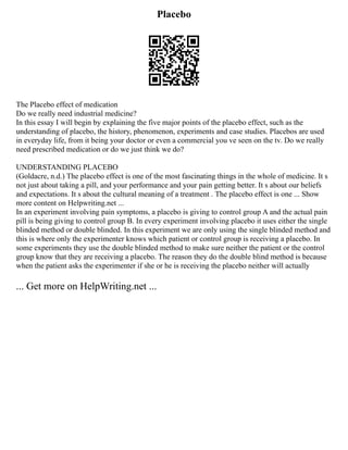 Placebo
The Placebo effect of medication
Do we really need industrial medicine?
In this essay I will begin by explaining the five major points of the placebo effect, such as the
understanding of placebo, the history, phenomenon, experiments and case studies. Placebos are used
in everyday life, from it being your doctor or even a commercial you ve seen on the tv. Do we really
need prescribed medication or do we just think we do?
UNDERSTANDING PLACEBO
(Goldacre, n.d.) The placebo effect is one of the most fascinating things in the whole of medicine. It s
not just about taking a pill, and your performance and your pain getting better. It s about our beliefs
and expectations. It s about the cultural meaning of a treatment . The placebo effect is one ... Show
more content on Helpwriting.net ...
In an experiment involving pain symptoms, a placebo is giving to control group A and the actual pain
pill is being giving to control group B. In every experiment involving placebo it uses either the single
blinded method or double blinded. In this experiment we are only using the single blinded method and
this is where only the experimenter knows which patient or control group is receiving a placebo. In
some experiments they use the double blinded method to make sure neither the patient or the control
group know that they are receiving a placebo. The reason they do the double blind method is because
when the patient asks the experimenter if she or he is receiving the placebo neither will actually
... Get more on HelpWriting.net ...
 