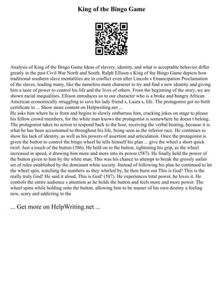 King of the Bingo Game
Analysis of King of the Bingo Game Ideas of slavery, identity, and what is acceptable behavior differ
greatly in the past Civil War North and South. Ralph Ellison s King of the Bingo Game depicts how
traditional southern slave mentalities are in conflict even after Lincoln s Emancipation Proclamation
of the slaves, leading many, like the nameless main character to try and find a new identity and giving
him a taste of power to control his life and the lives of others. From the beginning of the story, we are
shown racial inequalities. Ellison introduces us to our character who is a broke and hungry African
American economically struggling to save his lady friend s, Laura s, life. The protagonist got no birth
certificate to ... Show more content on Helpwriting.net ...
He asks him where he is from and begins to slowly embarrass him, cracking jokes on stage to please
his fellow crowd members, for the white man knows the protagonist is somewhere he doesn t belong.
The protagonist takes no action to respond back to the host, receiving the verbal beating, because it is
what he has been accustomed to throughout his life, being seen as the inferior race. He continues to
show his lack of identity, as well as his powers of assertion and articulation. Once the protagonist is
given the button to control the bingo wheel he tells himself his plan ... give the wheel a short quick
twirl. Just a touch of the button (586). He held on to the button, tightening his grip, as the wheel
increased in speed, it drawing him more and more into its power (587). He finally held the power of
the button given to him by the white man. This was his chance to attempt to break the grossly unfair
set of rules established by the dominant white society. Instead of following his plan he continued to let
the wheel spin, watching the numbers as they whirled by, he then burst out This is God! This is the
really truly God! He said it aloud, This is God! (587). He experiences total power, he loves it. He
controls the entire audience s attention as he holds the button and feels more and more power. The
wheel spins while holding onto the button, allowing him to be master of his own destiny a feeling
new, scary and addicting to the
... Get more on HelpWriting.net ...
 