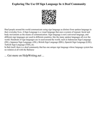 Exploring The Use Of Sign Language In A Deaf Community
Deaf people around the world communicate using sign language as distinct from spoken language in
their everyday lives. A Sign Language is a visual language that uses a system of manual, facial and
body movements as the means of communication. Sign language is not a universal language, and
different sign languages are used in different countries, like the many spoken languages all over the
world. Hundreds of sign languages are in used around the world, such as Indonesian Sign Language
(ISL), Japanese Sign Language, (JSL), British Sign Language (BSL), Spanish Sign Language (LSE),
Turkish Sign Language (TID), etc.
In Bali itself, there is a deaf community that has one unique sign language whose language system has
no relation at all with the Balinese
... Get more on HelpWriting.net ...
 