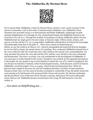 The, Siddhartha, By Herman Hesse
Set in ancient India, Siddhartha, written by Herman Hesse, narrates a soul s quest in pursuit of the
answers to humanity s role in this realm. Centered around a Brahmin s son, Siddhartha, Hesse
illustrates how powerful society is to both promote and hinder Siddhartha s pilgrimage towards
spiritual enlightenment. It is through sin, lust, and profound despair that Siddhartha learned to not
resist but to love all as is. Through this mindset of accepting everything, Siddhartha attains Nirvana.
Siddhartha had one single goal to become empty, to become empty of thirst, desire, dreams, and
sorrow to let the self die (11). As a young Indian, Siddhartha suffered thirst, he thirsted for knowledge.
This philosophy leads him on the path of ... Show more content on Helpwriting.net ...
Before, he saw the world as an illusive veil , which he disregarded and ostracized from his thoughts;
he saw his Self as Atman, the eternal nature of everything. Now awakened, Siddhartha listened only to
the voice within his Self, He would only strive after whatever the inward voice commanded him, not
tarry anywhere but where the voice advised him (39), and this voice led him to the town of Kamala
and Kamaswami. This town, or society, was very monumental to the development of Siddhartha. It
was necessary to isolate himself in this society. Though he was isolated, he felt separated and superior
to the people, He saw people living in such childish or animal like way (57), which he laughed at; this
was because he had been a Samana, where he had despised money, small pleasures, and trivial honors.
Siddhartha viewed the people s lives as a game, which he derived amusement from. While his
physical body resided in the town, his real self wandered elsewhere, invisibly; he had remained a
Samana at heart. But, over the years he became enveloped in comfortable living. He hardly noticed the
years passing as he had become rich, possessed both a house and servants. His glorious awakening
and the prominent voice within him slowly became a memory, had passed. His ascetic philosophy
slowly died as well. Siddhartha became accustomed to fine living; He had learned to wear fine
clothes, to
... Get more on HelpWriting.net ...
 