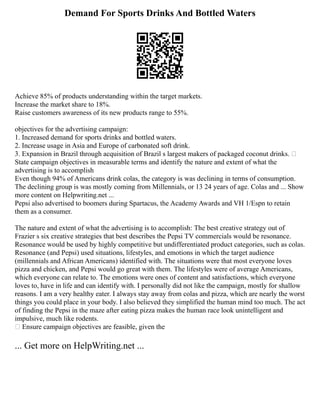 Demand For Sports Drinks And Bottled Waters
Achieve 85% of products understanding within the target markets.
Increase the market share to 18%.
Raise customers awareness of its new products range to 55%.
objectives for the advertising campaign:
1. Increased demand for sports drinks and bottled waters.
2. Increase usage in Asia and Europe of carbonated soft drink.
3. Expansion in Brazil through acquisition of Brazil s largest makers of packaged coconut drinks. 
State campaign objectives in measurable terms and identify the nature and extent of what the
advertising is to accomplish
Even though 94% of Americans drink colas, the category is was declining in terms of consumption.
The declining group is was mostly coming from Millennials, or 13 24 years of age. Colas and ... Show
more content on Helpwriting.net ...
Pepsi also advertised to boomers during Spartacus, the Academy Awards and VH 1/Espn to retain
them as a consumer.
The nature and extent of what the advertising is to accomplish: The best creative strategy out of
Frazier s six creative strategies that best describes the Pepsi TV commercials would be resonance.
Resonance would be used by highly competitive but undifferentiated product categories, such as colas.
Resonance (and Pepsi) used situations, lifestyles, and emotions in which the target audience
(millennials and African Americans) identified with. The situations were that most everyone loves
pizza and chicken, and Pepsi would go great with them. The lifestyles were of average Americans,
which everyone can relate to. The emotions were ones of content and satisfactions, which everyone
loves to, have in life and can identify with. I personally did not like the campaign, mostly for shallow
reasons. I am a very healthy eater. I always stay away from colas and pizza, which are nearly the worst
things you could place in your body. I also believed they simplified the human mind too much. The act
of finding the Pepsi in the maze after eating pizza makes the human race look unintelligent and
impulsive, much like rodents.
 Ensure campaign objectives are feasible, given the
... Get more on HelpWriting.net ...
 