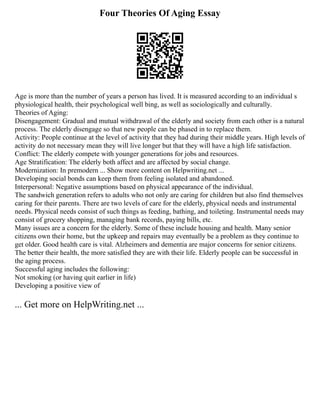 Four Theories Of Aging Essay
Age is more than the number of years a person has lived. It is measured according to an individual s
physiological health, their psychological well bing, as well as sociologically and culturally.
Theories of Aging:
Disengagement: Gradual and mutual withdrawal of the elderly and society from each other is a natural
process. The elderly disengage so that new people can be phased in to replace them.
Activity: People continue at the level of activity that they had during their middle years. High levels of
activity do not necessary mean they will live longer but that they will have a high life satisfaction.
Conflict: The elderly compete with younger generations for jobs and resources.
Age Stratification: The elderly both affect and are affected by social change.
Modernization: In premodern ... Show more content on Helpwriting.net ...
Developing social bonds can keep them from feeling isolated and abandoned.
Interpersonal: Negative assumptions based on physical appearance of the individual.
The sandwich generation refers to adults who not only are caring for children but also find themselves
caring for their parents. There are two levels of care for the elderly, physical needs and instrumental
needs. Physical needs consist of such things as feeding, bathing, and toileting. Instrumental needs may
consist of grocery shopping, managing bank records, paying bills, etc.
Many issues are a concern for the elderly. Some of these include housing and health. Many senior
citizens own their home, but the upkeep and repairs may eventually be a problem as they continue to
get older. Good health care is vital. Alzheimers and dementia are major concerns for senior citizens.
The better their health, the more satisfied they are with their life. Elderly people can be successful in
the aging process.
Successful aging includes the following:
Not smoking (or having quit earlier in life)
Developing a positive view of
... Get more on HelpWriting.net ...
 