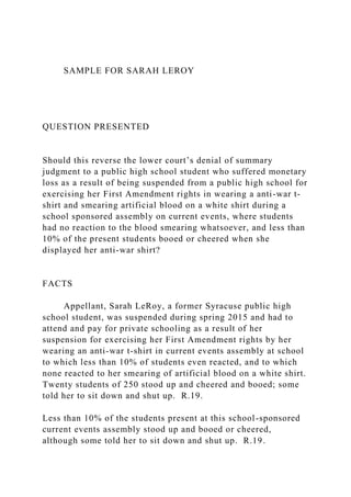 SAMPLE FOR SARAH LEROY
QUESTION PRESENTED
Should this reverse the lower court’s denial of summary
judgment to a public high school student who suffered monetary
loss as a result of being suspended from a public high school for
exercising her First Amendment rights in wearing a anti-war t-
shirt and smearing artificial blood on a white shirt during a
school sponsored assembly on current events, where students
had no reaction to the blood smearing whatsoever, and less than
10% of the present students booed or cheered when she
displayed her anti-war shirt?
FACTS
Appellant, Sarah LeRoy, a former Syracuse public high
school student, was suspended during spring 2015 and had to
attend and pay for private schooling as a result of her
suspension for exercising her First Amendment rights by her
wearing an anti-war t-shirt in current events assembly at school
to which less than 10% of students even reacted, and to which
none reacted to her smearing of artificial blood on a white shirt.
Twenty students of 250 stood up and cheered and booed; some
told her to sit down and shut up. R.19.
Less than 10% of the students present at this school-sponsored
current events assembly stood up and booed or cheered,
although some told her to sit down and shut up. R.19.
 