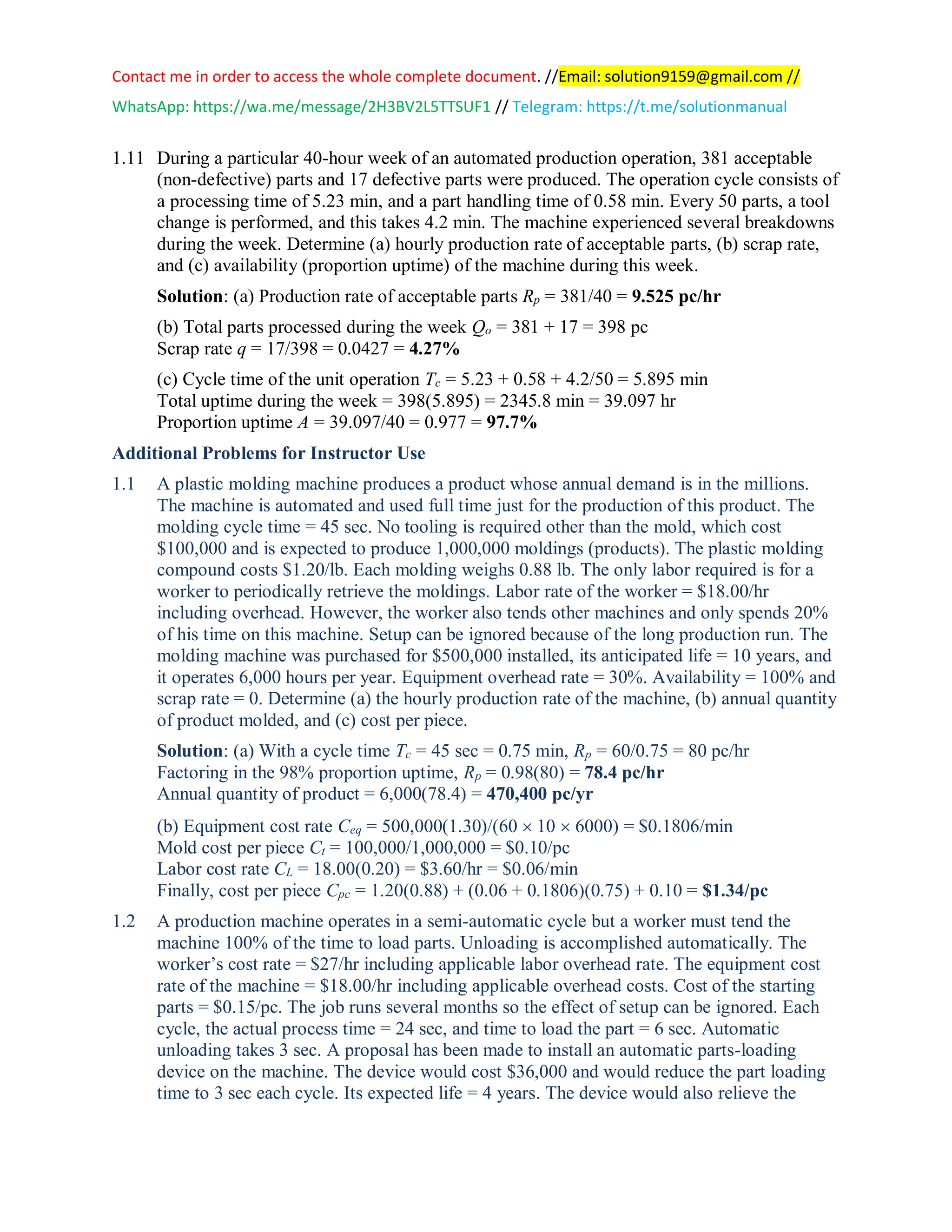 Contact me in order to access the whole complete document. //Email: solution9159@gmail.com //
WhatsApp: https://wa.me/message/2H3BV2L5TTSUF1 // Telegram: https://t.me/solutionmanual
1.11 During a particular 40-hour week of an automated production operation, 381 acceptable
(non-defective) parts and 17 defective parts were produced. The operation cycle consists of
a processing time of 5.23 min, and a part handling time of 0.58 min. Every 50 parts, a tool
change is performed, and this takes 4.2 min. The machine experienced several breakdowns
during the week. Determine (a) hourly production rate of acceptable parts, (b) scrap rate,
and (c) availability (proportion uptime) of the machine during this week.
Solution: (a) Production rate of acceptable parts Rp = 381/40 = 9.525 pc/hr
(b) Total parts processed during the week Qo = 381 + 17 = 398 pc
Scrap rate q = 17/398 = 0.0427 = 4.27%
(c) Cycle time of the unit operation Tc = 5.23 + 0.58 + 4.2/50 = 5.895 min
Total uptime during the week = 398(5.895) = 2345.8 min = 39.097 hr
Proportion uptime A = 39.097/40 = 0.977 = 97.7%
Additional Problems for Instructor Use
1.1 A plastic molding machine produces a product whose annual demand is in the millions.
The machine is automated and used full time just for the production of this product. The
molding cycle time = 45 sec. No tooling is required other than the mold, which cost
$100,000 and is expected to produce 1,000,000 moldings (products). The plastic molding
compound costs $1.20/lb. Each molding weighs 0.88 lb. The only labor required is for a
worker to periodically retrieve the moldings. Labor rate of the worker = $18.00/hr
including overhead. However, the worker also tends other machines and only spends 20%
of his time on this machine. Setup can be ignored because of the long production run. The
molding machine was purchased for $500,000 installed, its anticipated life = 10 years, and
it operates 6,000 hours per year. Equipment overhead rate = 30%. Availability = 100% and
scrap rate = 0. Determine (a) the hourly production rate of the machine, (b) annual quantity
of product molded, and (c) cost per piece.
Solution: (a) With a cycle time Tc = 45 sec = 0.75 min, Rp = 60/0.75 = 80 pc/hr
Factoring in the 98% proportion uptime, Rp = 0.98(80) = 78.4 pc/hr
Annual quantity of product = 6,000(78.4) = 470,400 pc/yr
(b) Equipment cost rate Ceq = 500,000(1.30)/(60  10  6000) = $0.1806/min
Mold cost per piece Ct = 100,000/1,000,000 = $0.10/pc
Labor cost rate CL = 18.00(0.20) = $3.60/hr = $0.06/min
Finally, cost per piece Cpc = 1.20(0.88) + (0.06 + 0.1806)(0.75) + 0.10 = $1.34/pc
1.2 A production machine operates in a semi-automatic cycle but a worker must tend the
machine 100% of the time to load parts. Unloading is accomplished automatically. The
worker’s cost rate = $27/hr including applicable labor overhead rate. The equipment cost
rate of the machine = $18.00/hr including applicable overhead costs. Cost of the starting
parts = $0.15/pc. The job runs several months so the effect of setup can be ignored. Each
cycle, the actual process time = 24 sec, and time to load the part = 6 sec. Automatic
unloading takes 3 sec. A proposal has been made to install an automatic parts-loading
device on the machine. The device would cost $36,000 and would reduce the part loading
time to 3 sec each cycle. Its expected life = 4 years. The device would also relieve the
 
