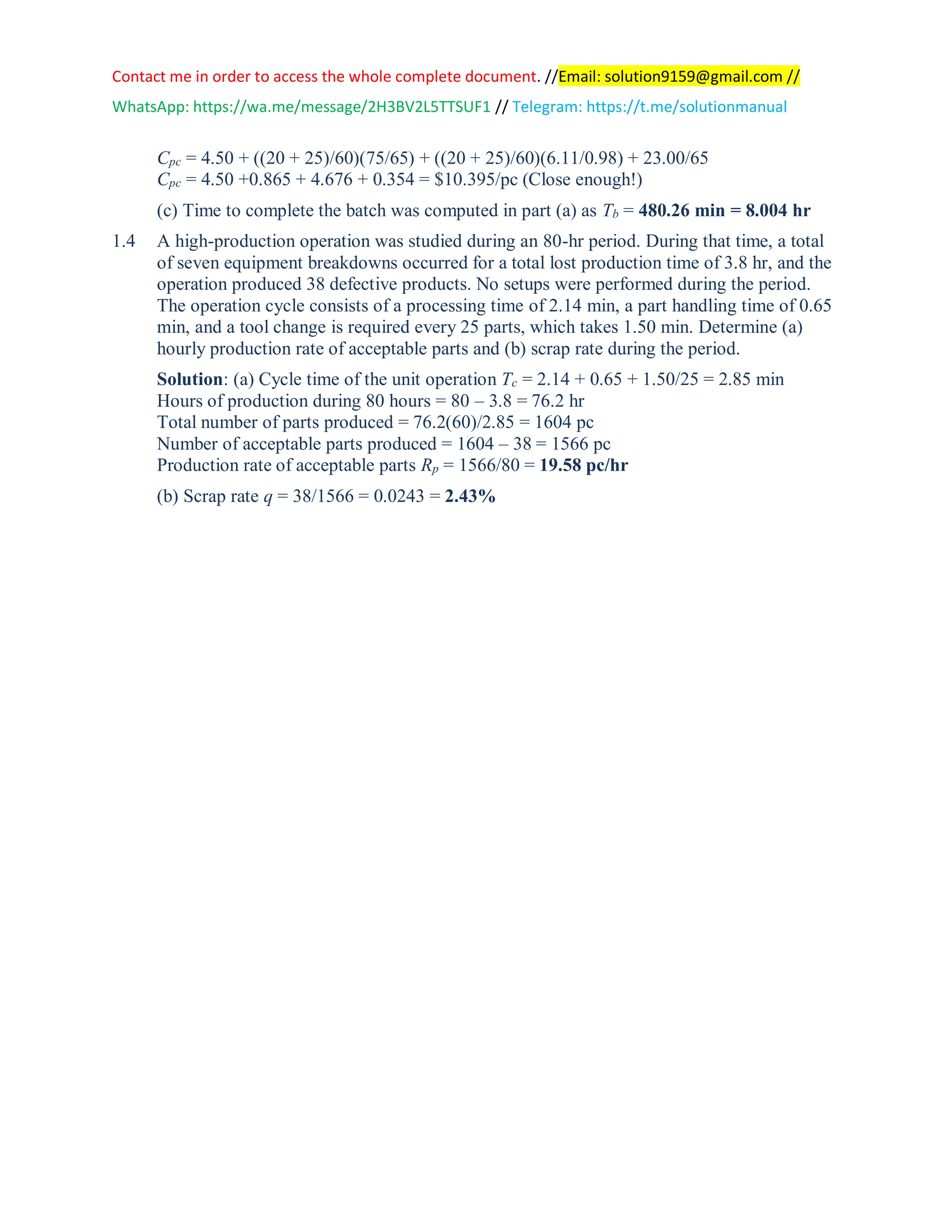 Contact me in order to access the whole complete document. //Email: solution9159@gmail.com //
WhatsApp: https://wa.me/message/2H3BV2L5TTSUF1 // Telegram: https://t.me/solutionmanual
Cpc = 4.50 + ((20 + 25)/60)(75/65) + ((20 + 25)/60)(6.11/0.98) + 23.00/65
Cpc = 4.50 +0.865 + 4.676 + 0.354 = $10.395/pc (Close enough!)
(c) Time to complete the batch was computed in part (a) as Tb = 480.26 min = 8.004 hr
1.4 A high-production operation was studied during an 80-hr period. During that time, a total
of seven equipment breakdowns occurred for a total lost production time of 3.8 hr, and the
operation produced 38 defective products. No setups were performed during the period.
The operation cycle consists of a processing time of 2.14 min, a part handling time of 0.65
min, and a tool change is required every 25 parts, which takes 1.50 min. Determine (a)
hourly production rate of acceptable parts and (b) scrap rate during the period.
Solution: (a) Cycle time of the unit operation Tc = 2.14 + 0.65 + 1.50/25 = 2.85 min
Hours of production during 80 hours = 80 – 3.8 = 76.2 hr
Total number of parts produced = 76.2(60)/2.85 = 1604 pc
Number of acceptable parts produced = 1604 – 38 = 1566 pc
Production rate of acceptable parts Rp = 1566/80 = 19.58 pc/hr
(b) Scrap rate q = 38/1566 = 0.0243 = 2.43%
 
