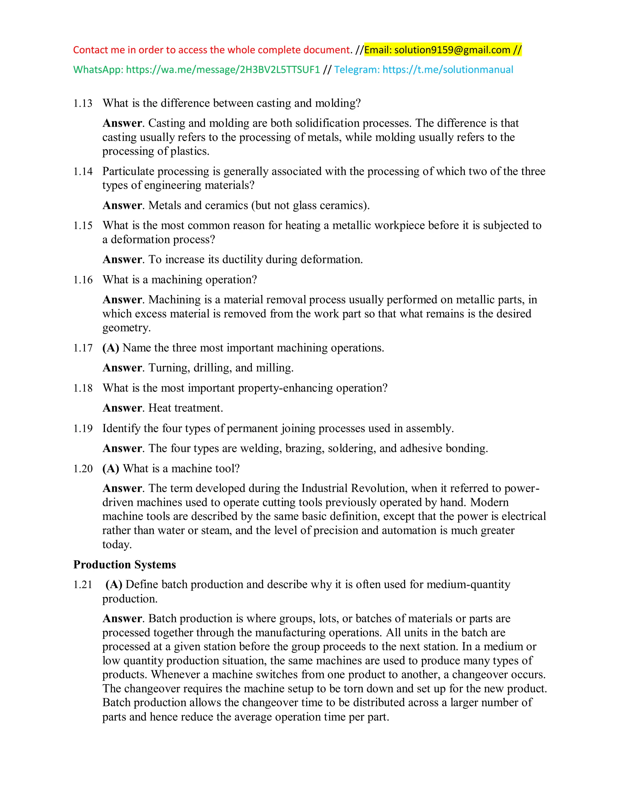 Contact me in order to access the whole complete document. //Email: solution9159@gmail.com //
WhatsApp: https://wa.me/message/2H3BV2L5TTSUF1 // Telegram: https://t.me/solutionmanual
1.13 What is the difference between casting and molding?
Answer. Casting and molding are both solidification processes. The difference is that
casting usually refers to the processing of metals, while molding usually refers to the
processing of plastics.
1.14 Particulate processing is generally associated with the processing of which two of the three
types of engineering materials?
Answer. Metals and ceramics (but not glass ceramics).
1.15 What is the most common reason for heating a metallic workpiece before it is subjected to
a deformation process?
Answer. To increase its ductility during deformation.
1.16 What is a machining operation?
Answer. Machining is a material removal process usually performed on metallic parts, in
which excess material is removed from the work part so that what remains is the desired
geometry.
1.17 (A) Name the three most important machining operations.
Answer. Turning, drilling, and milling.
1.18 What is the most important property-enhancing operation?
Answer. Heat treatment.
1.19 Identify the four types of permanent joining processes used in assembly.
Answer. The four types are welding, brazing, soldering, and adhesive bonding.
1.20 (A) What is a machine tool?
Answer. The term developed during the Industrial Revolution, when it referred to power-
driven machines used to operate cutting tools previously operated by hand. Modern
machine tools are described by the same basic definition, except that the power is electrical
rather than water or steam, and the level of precision and automation is much greater
today.
Production Systems
1.21 (A) Define batch production and describe why it is often used for medium-quantity
production.
Answer. Batch production is where groups, lots, or batches of materials or parts are
processed together through the manufacturing operations. All units in the batch are
processed at a given station before the group proceeds to the next station. In a medium or
low quantity production situation, the same machines are used to produce many types of
products. Whenever a machine switches from one product to another, a changeover occurs.
The changeover requires the machine setup to be torn down and set up for the new product.
Batch production allows the changeover time to be distributed across a larger number of
parts and hence reduce the average operation time per part.
 