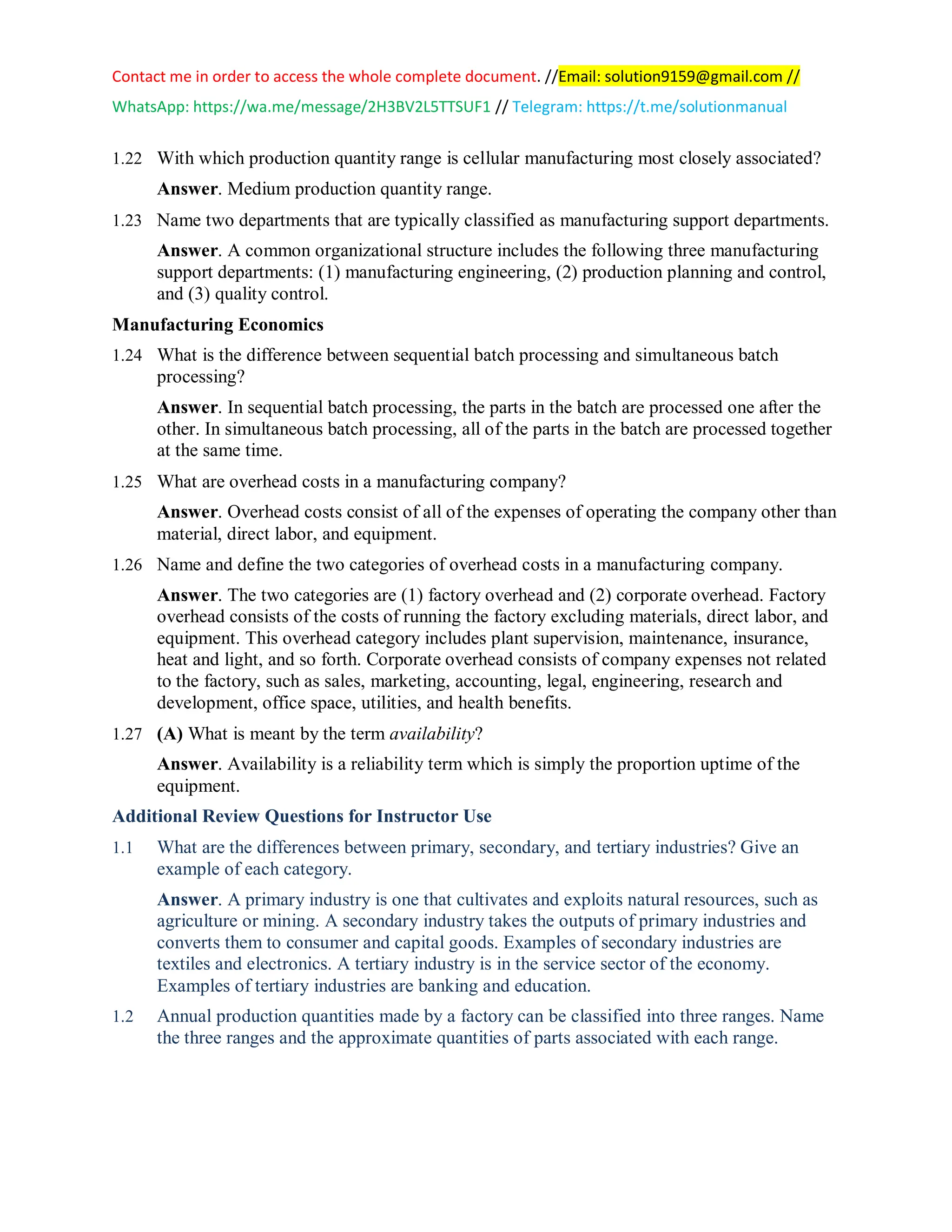 Contact me in order to access the whole complete document. //Email: solution9159@gmail.com //
WhatsApp: https://wa.me/message/2H3BV2L5TTSUF1 // Telegram: https://t.me/solutionmanual
1.22 With which production quantity range is cellular manufacturing most closely associated?
Answer. Medium production quantity range.
1.23 Name two departments that are typically classified as manufacturing support departments.
Answer. A common organizational structure includes the following three manufacturing
support departments: (1) manufacturing engineering, (2) production planning and control,
and (3) quality control.
Manufacturing Economics
1.24 What is the difference between sequential batch processing and simultaneous batch
processing?
Answer. In sequential batch processing, the parts in the batch are processed one after the
other. In simultaneous batch processing, all of the parts in the batch are processed together
at the same time.
1.25 What are overhead costs in a manufacturing company?
Answer. Overhead costs consist of all of the expenses of operating the company other than
material, direct labor, and equipment.
1.26 Name and define the two categories of overhead costs in a manufacturing company.
Answer. The two categories are (1) factory overhead and (2) corporate overhead. Factory
overhead consists of the costs of running the factory excluding materials, direct labor, and
equipment. This overhead category includes plant supervision, maintenance, insurance,
heat and light, and so forth. Corporate overhead consists of company expenses not related
to the factory, such as sales, marketing, accounting, legal, engineering, research and
development, office space, utilities, and health benefits.
1.27 (A) What is meant by the term availability?
Answer. Availability is a reliability term which is simply the proportion uptime of the
equipment.
Additional Review Questions for Instructor Use
1.1 What are the differences between primary, secondary, and tertiary industries? Give an
example of each category.
Answer. A primary industry is one that cultivates and exploits natural resources, such as
agriculture or mining. A secondary industry takes the outputs of primary industries and
converts them to consumer and capital goods. Examples of secondary industries are
textiles and electronics. A tertiary industry is in the service sector of the economy.
Examples of tertiary industries are banking and education.
1.2 Annual production quantities made by a factory can be classified into three ranges. Name
the three ranges and the approximate quantities of parts associated with each range.
 