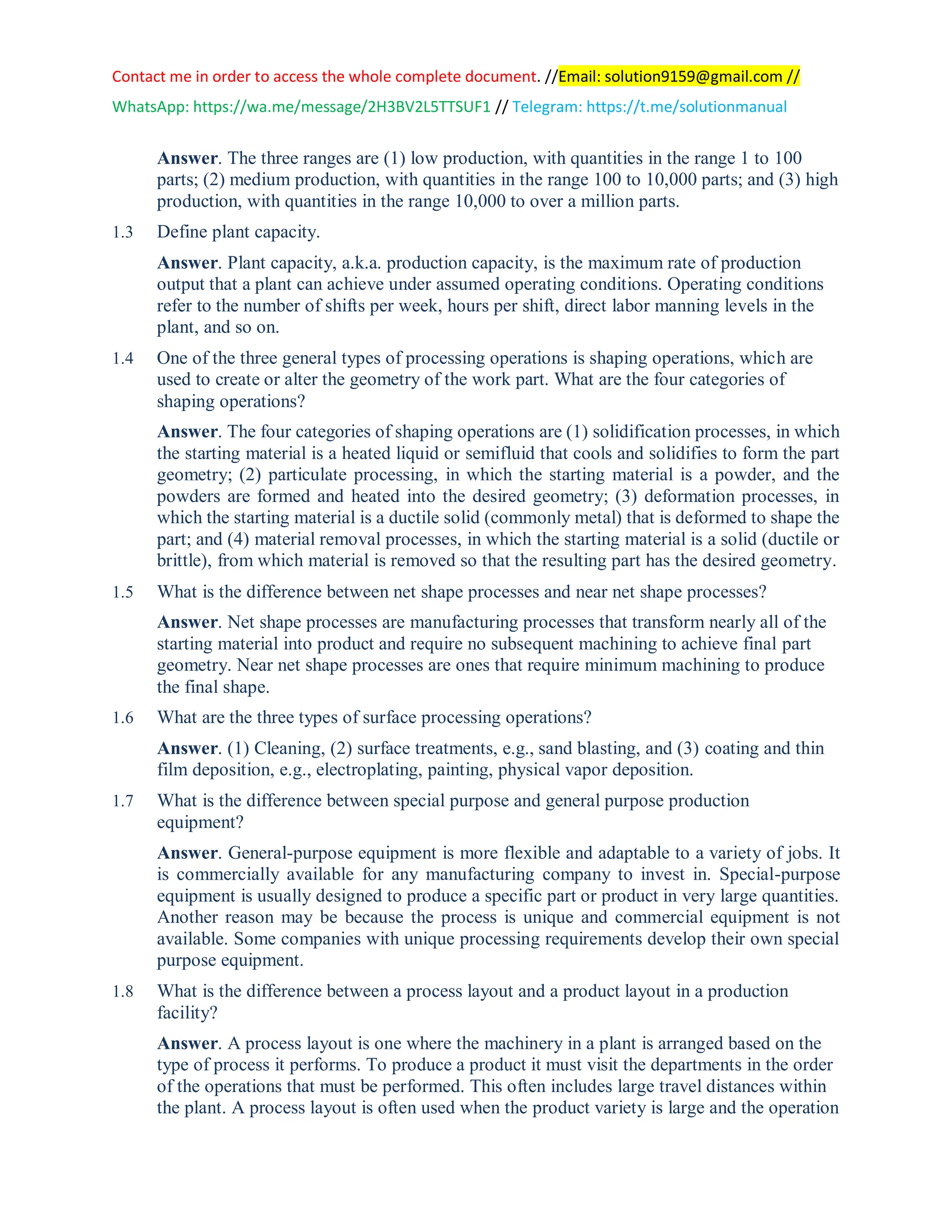 Contact me in order to access the whole complete document. //Email: solution9159@gmail.com //
WhatsApp: https://wa.me/message/2H3BV2L5TTSUF1 // Telegram: https://t.me/solutionmanual
Answer. The three ranges are (1) low production, with quantities in the range 1 to 100
parts; (2) medium production, with quantities in the range 100 to 10,000 parts; and (3) high
production, with quantities in the range 10,000 to over a million parts.
1.3 Define plant capacity.
Answer. Plant capacity, a.k.a. production capacity, is the maximum rate of production
output that a plant can achieve under assumed operating conditions. Operating conditions
refer to the number of shifts per week, hours per shift, direct labor manning levels in the
plant, and so on.
1.4 One of the three general types of processing operations is shaping operations, which are
used to create or alter the geometry of the work part. What are the four categories of
shaping operations?
Answer. The four categories of shaping operations are (1) solidification processes, in which
the starting material is a heated liquid or semifluid that cools and solidifies to form the part
geometry; (2) particulate processing, in which the starting material is a powder, and the
powders are formed and heated into the desired geometry; (3) deformation processes, in
which the starting material is a ductile solid (commonly metal) that is deformed to shape the
part; and (4) material removal processes, in which the starting material is a solid (ductile or
brittle), from which material is removed so that the resulting part has the desired geometry.
1.5 What is the difference between net shape processes and near net shape processes?
Answer. Net shape processes are manufacturing processes that transform nearly all of the
starting material into product and require no subsequent machining to achieve final part
geometry. Near net shape processes are ones that require minimum machining to produce
the final shape.
1.6 What are the three types of surface processing operations?
Answer. (1) Cleaning, (2) surface treatments, e.g., sand blasting, and (3) coating and thin
film deposition, e.g., electroplating, painting, physical vapor deposition.
1.7 What is the difference between special purpose and general purpose production
equipment?
Answer. General-purpose equipment is more flexible and adaptable to a variety of jobs. It
is commercially available for any manufacturing company to invest in. Special-purpose
equipment is usually designed to produce a specific part or product in very large quantities.
Another reason may be because the process is unique and commercial equipment is not
available. Some companies with unique processing requirements develop their own special
purpose equipment.
1.8 What is the difference between a process layout and a product layout in a production
facility?
Answer. A process layout is one where the machinery in a plant is arranged based on the
type of process it performs. To produce a product it must visit the departments in the order
of the operations that must be performed. This often includes large travel distances within
the plant. A process layout is often used when the product variety is large and the operation
 