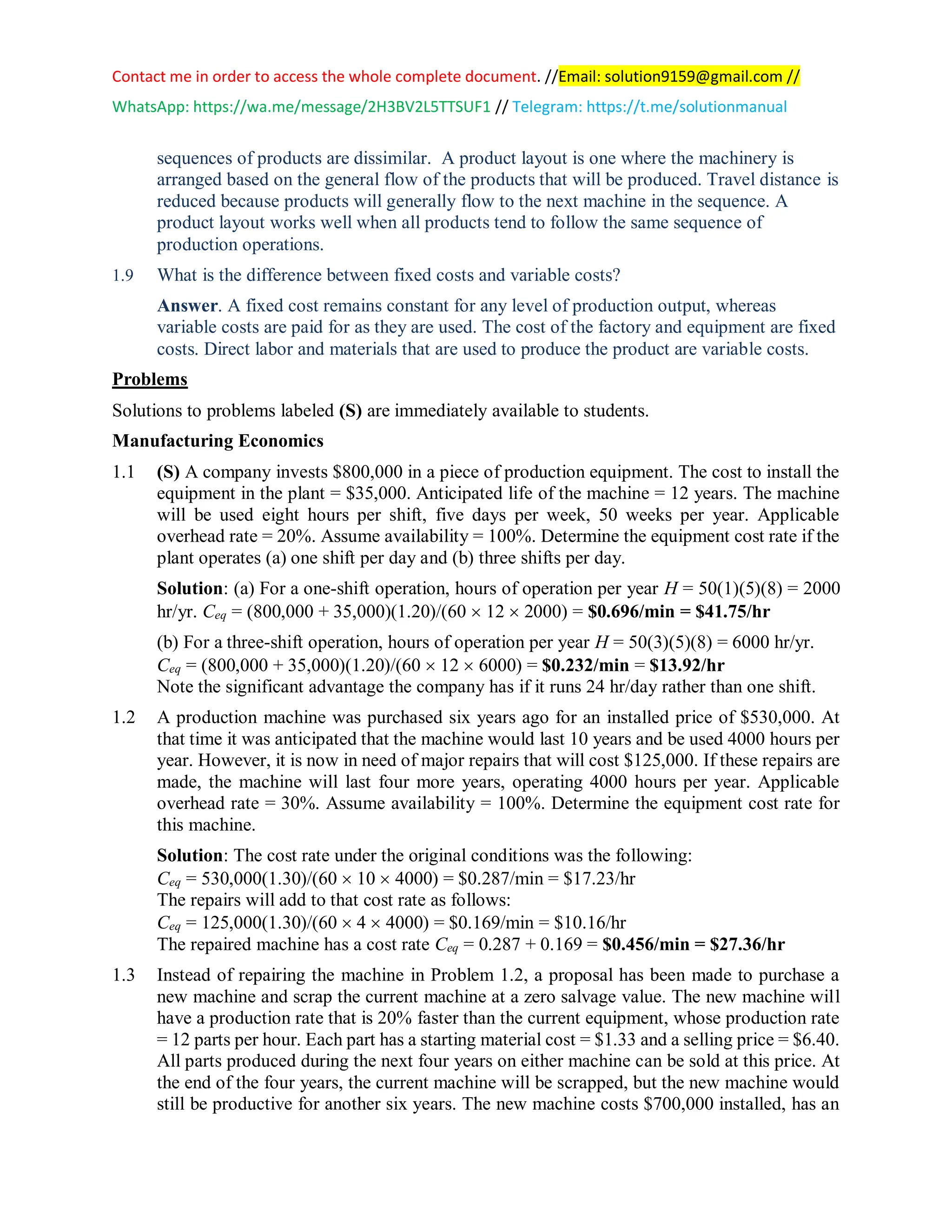 Contact me in order to access the whole complete document. //Email: solution9159@gmail.com //
WhatsApp: https://wa.me/message/2H3BV2L5TTSUF1 // Telegram: https://t.me/solutionmanual
sequences of products are dissimilar. A product layout is one where the machinery is
arranged based on the general flow of the products that will be produced. Travel distance is
reduced because products will generally flow to the next machine in the sequence. A
product layout works well when all products tend to follow the same sequence of
production operations.
1.9 What is the difference between fixed costs and variable costs?
Answer. A fixed cost remains constant for any level of production output, whereas
variable costs are paid for as they are used. The cost of the factory and equipment are fixed
costs. Direct labor and materials that are used to produce the product are variable costs.
Problems
Solutions to problems labeled (S) are immediately available to students.
Manufacturing Economics
1.1 (S) A company invests $800,000 in a piece of production equipment. The cost to install the
equipment in the plant = $35,000. Anticipated life of the machine = 12 years. The machine
will be used eight hours per shift, five days per week, 50 weeks per year. Applicable
overhead rate = 20%. Assume availability = 100%. Determine the equipment cost rate if the
plant operates (a) one shift per day and (b) three shifts per day.
Solution: (a) For a one-shift operation, hours of operation per year H = 50(1)(5)(8) = 2000
hr/yr. Ceq = (800,000 + 35,000)(1.20)/(60  12  2000) = $0.696/min = $41.75/hr
(b) For a three-shift operation, hours of operation per year H = 50(3)(5)(8) = 6000 hr/yr.
Ceq = (800,000 + 35,000)(1.20)/(60  12  6000) = $0.232/min = $13.92/hr
Note the significant advantage the company has if it runs 24 hr/day rather than one shift.
1.2 A production machine was purchased six years ago for an installed price of $530,000. At
that time it was anticipated that the machine would last 10 years and be used 4000 hours per
year. However, it is now in need of major repairs that will cost $125,000. If these repairs are
made, the machine will last four more years, operating 4000 hours per year. Applicable
overhead rate = 30%. Assume availability = 100%. Determine the equipment cost rate for
this machine.
Solution: The cost rate under the original conditions was the following:
Ceq = 530,000(1.30)/(60  10  4000) = $0.287/min = $17.23/hr
The repairs will add to that cost rate as follows:
Ceq = 125,000(1.30)/(60  4  4000) = $0.169/min = $10.16/hr
The repaired machine has a cost rate Ceq = 0.287 + 0.169 = $0.456/min = $27.36/hr
1.3 Instead of repairing the machine in Problem 1.2, a proposal has been made to purchase a
new machine and scrap the current machine at a zero salvage value. The new machine will
have a production rate that is 20% faster than the current equipment, whose production rate
= 12 parts per hour. Each part has a starting material cost = $1.33 and a selling price = $6.40.
All parts produced during the next four years on either machine can be sold at this price. At
the end of the four years, the current machine will be scrapped, but the new machine would
still be productive for another six years. The new machine costs $700,000 installed, has an
 