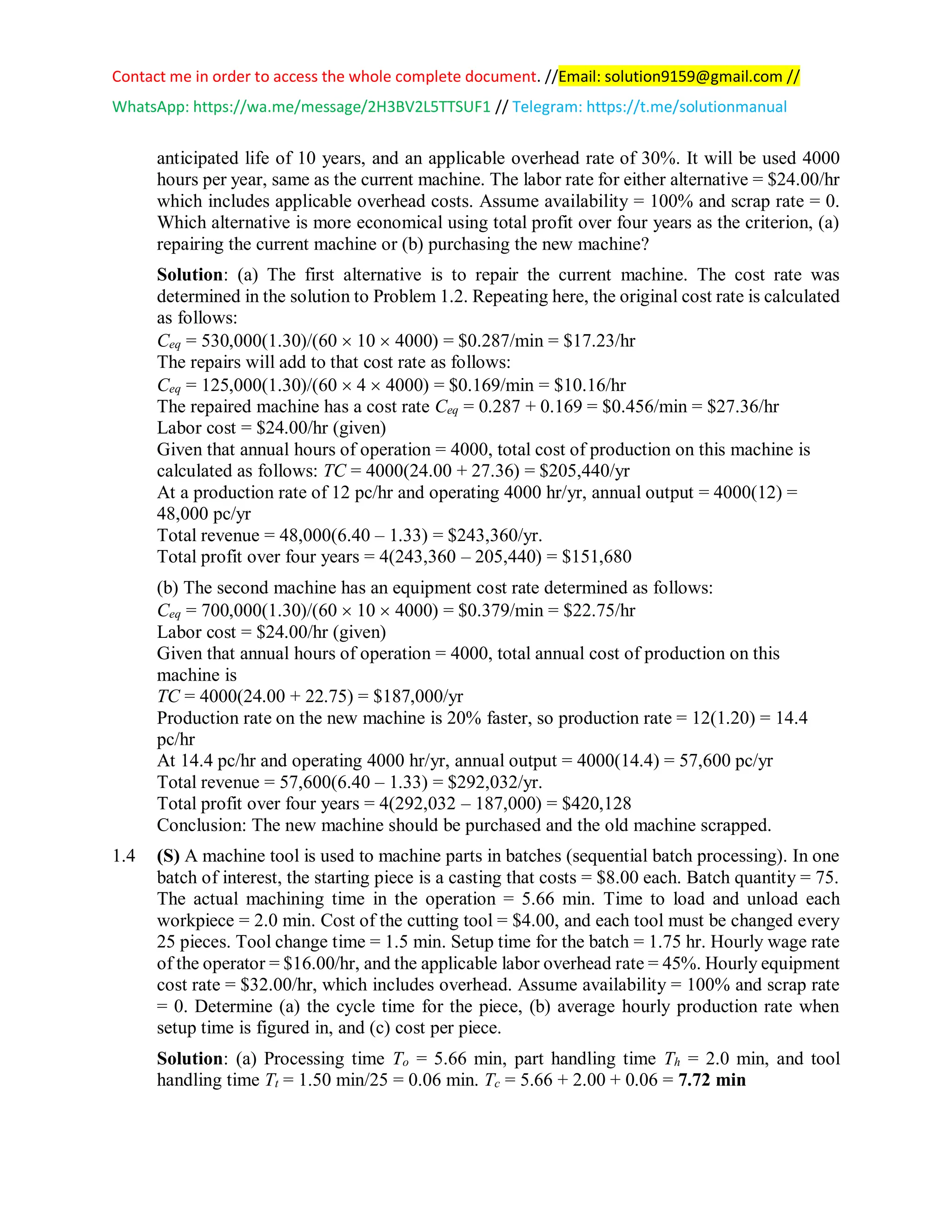 Contact me in order to access the whole complete document. //Email: solution9159@gmail.com //
WhatsApp: https://wa.me/message/2H3BV2L5TTSUF1 // Telegram: https://t.me/solutionmanual
anticipated life of 10 years, and an applicable overhead rate of 30%. It will be used 4000
hours per year, same as the current machine. The labor rate for either alternative = $24.00/hr
which includes applicable overhead costs. Assume availability = 100% and scrap rate = 0.
Which alternative is more economical using total profit over four years as the criterion, (a)
repairing the current machine or (b) purchasing the new machine?
Solution: (a) The first alternative is to repair the current machine. The cost rate was
determined in the solution to Problem 1.2. Repeating here, the original cost rate is calculated
as follows:
Ceq = 530,000(1.30)/(60  10  4000) = $0.287/min = $17.23/hr
The repairs will add to that cost rate as follows:
Ceq = 125,000(1.30)/(60  4  4000) = $0.169/min = $10.16/hr
The repaired machine has a cost rate Ceq = 0.287 + 0.169 = $0.456/min = $27.36/hr
Labor cost = $24.00/hr (given)
Given that annual hours of operation = 4000, total cost of production on this machine is
calculated as follows: TC = 4000(24.00 + 27.36) = $205,440/yr
At a production rate of 12 pc/hr and operating 4000 hr/yr, annual output = 4000(12) =
48,000 pc/yr
Total revenue = 48,000(6.40 – 1.33) = $243,360/yr.
Total profit over four years = 4(243,360 – 205,440) = $151,680
(b) The second machine has an equipment cost rate determined as follows:
Ceq = 700,000(1.30)/(60  10  4000) = $0.379/min = $22.75/hr
Labor cost = $24.00/hr (given)
Given that annual hours of operation = 4000, total annual cost of production on this
machine is
TC = 4000(24.00 + 22.75) = $187,000/yr
Production rate on the new machine is 20% faster, so production rate = 12(1.20) = 14.4
pc/hr
At 14.4 pc/hr and operating 4000 hr/yr, annual output = 4000(14.4) = 57,600 pc/yr
Total revenue = 57,600(6.40 – 1.33) = $292,032/yr.
Total profit over four years = 4(292,032 – 187,000) = $420,128
Conclusion: The new machine should be purchased and the old machine scrapped.
1.4 (S) A machine tool is used to machine parts in batches (sequential batch processing). In one
batch of interest, the starting piece is a casting that costs = $8.00 each. Batch quantity = 75.
The actual machining time in the operation = 5.66 min. Time to load and unload each
workpiece = 2.0 min. Cost of the cutting tool = $4.00, and each tool must be changed every
25 pieces. Tool change time = 1.5 min. Setup time for the batch = 1.75 hr. Hourly wage rate
of the operator = $16.00/hr, and the applicable labor overhead rate = 45%. Hourly equipment
cost rate = $32.00/hr, which includes overhead. Assume availability = 100% and scrap rate
= 0. Determine (a) the cycle time for the piece, (b) average hourly production rate when
setup time is figured in, and (c) cost per piece.
Solution: (a) Processing time To = 5.66 min, part handling time Th = 2.0 min, and tool
handling time Tt = 1.50 min/25 = 0.06 min. Tc = 5.66 + 2.00 + 0.06 = 7.72 min
 