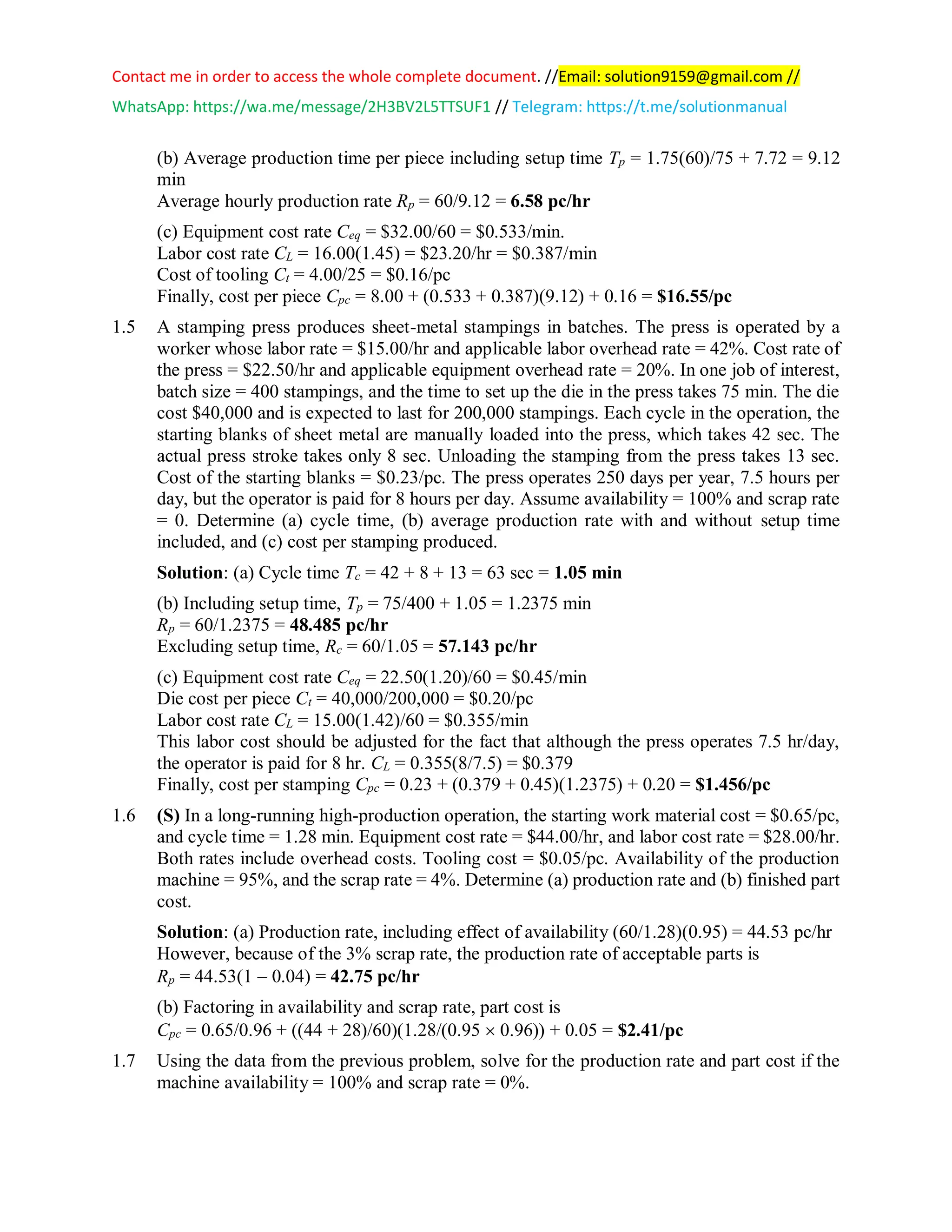 Contact me in order to access the whole complete document. //Email: solution9159@gmail.com //
WhatsApp: https://wa.me/message/2H3BV2L5TTSUF1 // Telegram: https://t.me/solutionmanual
(b) Average production time per piece including setup time Tp = 1.75(60)/75 + 7.72 = 9.12
min
Average hourly production rate Rp = 60/9.12 = 6.58 pc/hr
(c) Equipment cost rate Ceq = $32.00/60 = $0.533/min.
Labor cost rate CL = 16.00(1.45) = $23.20/hr = $0.387/min
Cost of tooling Ct = 4.00/25 = $0.16/pc
Finally, cost per piece Cpc = 8.00 + (0.533 + 0.387)(9.12) + 0.16 = $16.55/pc
1.5 A stamping press produces sheet-metal stampings in batches. The press is operated by a
worker whose labor rate = $15.00/hr and applicable labor overhead rate = 42%. Cost rate of
the press = $22.50/hr and applicable equipment overhead rate = 20%. In one job of interest,
batch size = 400 stampings, and the time to set up the die in the press takes 75 min. The die
cost $40,000 and is expected to last for 200,000 stampings. Each cycle in the operation, the
starting blanks of sheet metal are manually loaded into the press, which takes 42 sec. The
actual press stroke takes only 8 sec. Unloading the stamping from the press takes 13 sec.
Cost of the starting blanks = $0.23/pc. The press operates 250 days per year, 7.5 hours per
day, but the operator is paid for 8 hours per day. Assume availability = 100% and scrap rate
= 0. Determine (a) cycle time, (b) average production rate with and without setup time
included, and (c) cost per stamping produced.
Solution: (a) Cycle time Tc = 42 + 8 + 13 = 63 sec = 1.05 min
(b) Including setup time, Tp = 75/400 + 1.05 = 1.2375 min
Rp = 60/1.2375 = 48.485 pc/hr
Excluding setup time, Rc = 60/1.05 = 57.143 pc/hr
(c) Equipment cost rate Ceq = 22.50(1.20)/60 = $0.45/min
Die cost per piece Ct = 40,000/200,000 = $0.20/pc
Labor cost rate CL = 15.00(1.42)/60 = $0.355/min
This labor cost should be adjusted for the fact that although the press operates 7.5 hr/day,
the operator is paid for 8 hr. CL = 0.355(8/7.5) = $0.379
Finally, cost per stamping Cpc = 0.23 + (0.379 + 0.45)(1.2375) + 0.20 = $1.456/pc
1.6 (S) In a long-running high-production operation, the starting work material cost = $0.65/pc,
and cycle time = 1.28 min. Equipment cost rate = $44.00/hr, and labor cost rate = $28.00/hr.
Both rates include overhead costs. Tooling cost = $0.05/pc. Availability of the production
machine = 95%, and the scrap rate = 4%. Determine (a) production rate and (b) finished part
cost.
Solution: (a) Production rate, including effect of availability (60/1.28)(0.95) = 44.53 pc/hr
However, because of the 3% scrap rate, the production rate of acceptable parts is
Rp = 44.53(1 − 0.04) = 42.75 pc/hr
(b) Factoring in availability and scrap rate, part cost is
Cpc = 0.65/0.96 + ((44 + 28)/60)(1.28/(0.95  0.96)) + 0.05 = $2.41/pc
1.7 Using the data from the previous problem, solve for the production rate and part cost if the
machine availability = 100% and scrap rate = 0%.
 