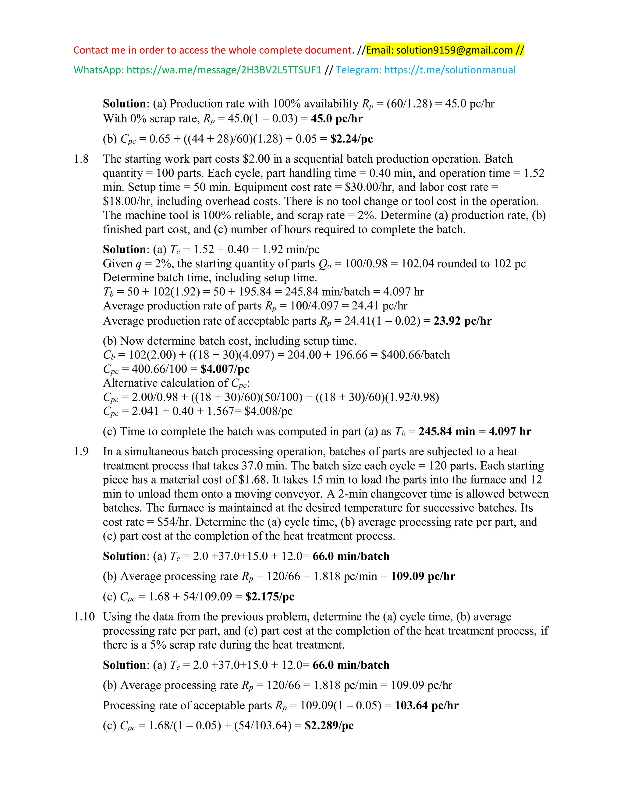 Contact me in order to access the whole complete document. //Email: solution9159@gmail.com //
WhatsApp: https://wa.me/message/2H3BV2L5TTSUF1 // Telegram: https://t.me/solutionmanual
Solution: (a) Production rate with 100% availability Rp = (60/1.28) = 45.0 pc/hr
With 0% scrap rate, Rp = 45.0(1 − 0.03) = 45.0 pc/hr
(b) Cpc = 0.65 + ((44 + 28)/60)(1.28) + 0.05 = $2.24/pc
1.8 The starting work part costs $2.00 in a sequential batch production operation. Batch
quantity = 100 parts. Each cycle, part handling time = 0.40 min, and operation time = 1.52
min. Setup time = 50 min. Equipment cost rate = $30.00/hr, and labor cost rate =
$18.00/hr, including overhead costs. There is no tool change or tool cost in the operation.
The machine tool is 100% reliable, and scrap rate = 2%. Determine (a) production rate, (b)
finished part cost, and (c) number of hours required to complete the batch.
Solution: (a) Tc = 1.52 + 0.40 = 1.92 min/pc
Given q = 2%, the starting quantity of parts Qo = 100/0.98 = 102.04 rounded to 102 pc
Determine batch time, including setup time.
Tb = 50 + 102(1.92) = 50 + 195.84 = 245.84 min/batch = 4.097 hr
Average production rate of parts Rp = 100/4.097 = 24.41 pc/hr
Average production rate of acceptable parts Rp = 24.41(1 − 0.02) = 23.92 pc/hr
(b) Now determine batch cost, including setup time.
Cb = 102(2.00) + ((18 + 30)(4.097) = 204.00 + 196.66 = $400.66/batch
Cpc = 400.66/100 = $4.007/pc
Alternative calculation of Cpc:
Cpc = 2.00/0.98 + ((18 + 30)/60)(50/100) + ((18 + 30)/60)(1.92/0.98)
Cpc = 2.041 + 0.40 + 1.567= $4.008/pc
(c) Time to complete the batch was computed in part (a) as Tb = 245.84 min = 4.097 hr
1.9 In a simultaneous batch processing operation, batches of parts are subjected to a heat
treatment process that takes 37.0 min. The batch size each cycle = 120 parts. Each starting
piece has a material cost of $1.68. It takes 15 min to load the parts into the furnace and 12
min to unload them onto a moving conveyor. A 2-min changeover time is allowed between
batches. The furnace is maintained at the desired temperature for successive batches. Its
cost rate = $54/hr. Determine the (a) cycle time, (b) average processing rate per part, and
(c) part cost at the completion of the heat treatment process.
Solution: (a) Tc = 2.0 +37.0+15.0 + 12.0= 66.0 min/batch
(b) Average processing rate Rp = 120/66 = 1.818 pc/min = 109.09 pc/hr
(c) Cpc = 1.68 + 54/109.09 = $2.175/pc
1.10 Using the data from the previous problem, determine the (a) cycle time, (b) average
processing rate per part, and (c) part cost at the completion of the heat treatment process, if
there is a 5% scrap rate during the heat treatment.
Solution: (a) Tc = 2.0 +37.0+15.0 + 12.0= 66.0 min/batch
(b) Average processing rate Rp = 120/66 = 1.818 pc/min = 109.09 pc/hr
Processing rate of acceptable parts Rp = 109.09(1 – 0.05) = 103.64 pc/hr
(c) Cpc = 1.68/(1 – 0.05) + (54/103.64) = $2.289/pc
 