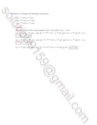 Problem 2.1 Compute the following convolutions:
(a) e−t u(t) ∗ e−2t u(t)
(b) e−2t u(t) ∗ e−3t u(t)
(c) e−3t u(t) ∗ e−3t u(t)
Solution:
The convolution of two causal signals is y(t) = u(t)
R t
0 h(τ) x(t − τ) dτ.
(a): e−t u(t) ∗ e−2t u(t) = u(t)
R t
0 e−τ e−2(t−τ) dτ = e−2t u(t)
R t
0 eτ dτ = e−2t u(t) [et − 1] =
e−t u(t) − e−2t u(t)
(b): e−2t u(t) ∗ e−3t u(t) = u(t)
R t
0 e−2τ e−3(t−τ) dτ = e−3t u(t)
R t
0 eτ dτ = e−3t u(t) [et − 1] =
e−2t u(t) − e−3t u(t)
(c): e−3t u(t) ∗ e−3t u(t) = u(t)
R t
0 e−3τ e−3(t−τ) dτ = e−3t u(t)
R t
0 dτ = te−3t u(t)
s
o
l
u
t
i
o
n
9
1
5
9
@
g
m
a
i
l
.
c
o
m
s
o
l
u
t
i
o
n
9
1
5
9
@
g
m
a
i
l
.
c
o
m
 