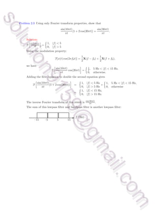 Problem 2.3 Using only Fourier transform properties, show that
sin(10πt)
πt
[1 + 2 cos(20πt)] =
sin(30πt)
πt
.
Solution:
F
h
sin(10πt)
πt
i
=

1, |f|  5
0, |f|  5
Using the modulation property:
F[x(t) cos(2πf0t)] =
1
2
X(f − f0) +
1
2
X(f + f0),
we have
F

sin(10πt)
πt
cos(20πt)

=
 1
2, 5 Hz  |f|  15 Hz,
0, otherwise.
Adding the first equation to double the second equation gives
F

sin(10πt)
πt
(1 + 2 cos(20πt))

=

1, |f|  5 Hz
0, |f|  5 Hz
+

1, 5 Hz  |f|  15 Hz,
0, otherwise
=

1, |f|  15 Hz,
0, |f|  15 Hz.
The inverse Fourier transform of this result is sin(30πt)
πt .
The sum of this lowpass filter and bandpass filter is another lowpass filter:
- f (Hz)
–15 –5 5 15
s
o
l
u
t
i
o
n
9
1
5
9
@
g
m
a
i
l
.
c
o
m
s
o
l
u
t
i
o
n
9
1
5
9
@
g
m
a
i
l
.
c
o
m
 