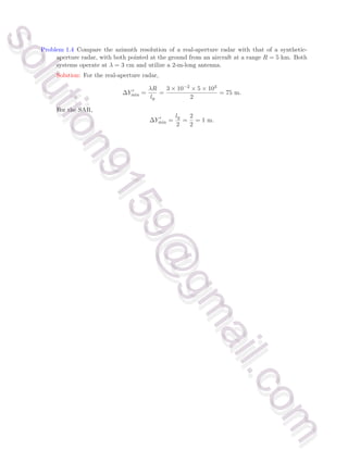 Problem 1.4 Compare the azimuth resolution of a real-aperture radar with that of a synthetic-
aperture radar, with both pointed at the ground from an aircraft at a range R = 5 km. Both
systems operate at λ = 3 cm and utilize a 2-m-long antenna.
Solution: For the real-aperture radar,
∆Y ′
min =
λR
ly
=
3 × 10−2 × 5 × 103
2
= 75 m.
For the SAR,
∆Y ′
min =
ly
2
=
2
2
= 1 m.
s
o
l
u
t
i
o
n
9
1
5
9
@
g
m
a
i
l
.
c
o
m
s
o
l
u
t
i
o
n
9
1
5
9
@
g
m
a
i
l
.
c
o
m
 