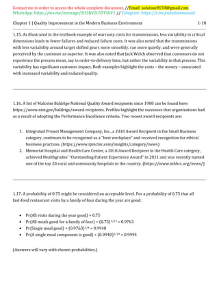 Contact me in order to access the whole complete document. //Email: solution9159@gmail.com
WhatsApp: https://wa.me/message/2H3BV2L5TTSUF1 // Telegram: https://t.me/solutionmanual
Chapter 1 | Quality Improvement in the Modern Business Environment 1-10
1.15. As illustrated in the textbook example of warranty costs for transmissions, less variability in critical
dimensions leads to fewer failures and reduced failure costs. It was also noted that the transmissions
with less variability around target shifted gears more smoothly, ran more quietly, and were generally
perceived by the customer as superior. It was also noted that Jack Welch observed that customers do not
experience the process mean, say in order-to-delivery time, but rather the variability in that process. This
variability has significant customer impact. Both examples highlight the costs – the money – associated
with increased variability and reduced quality.
1.16. A list of Malcolm Baldrige National Quality Award recipients since 1988 can be found here:
https://www.nist.gov/baldrige/award-recipients. Profiles highlight the successes that organizations had
as a result of adopting the Performance Excellence criteria. Two recent award recipients are:
1. Integrated Project Management Company, Inc., a 2018 Award Recipient in the Small Business
category, continues to be recognized as a “best workplace” and received recognition for ethical
business practices. (https://www.ipmcinc.com/insights/category/news)
2. Memorial Hospital and Health Care Center, a 2018 Award Recipient in the Health Care category,
achieved Healthgrades’ “Outstanding Patient Experience Award” in 2021 and was recently named
one of the top 20 rural and community hospitals in the country. (https://www.mhhcc.org/news/)
1.17. A probability of 0.75 might be considered an acceptable level. For a probability of 0.75 that all
fast-food restaurant visits by a family of four during the year are good:
 Pr{All visits during the year good} = 0.75
 Pr{All meals good for a family of four} = (0.75)1/12 = 0.9763
 Pr{Single meal good} = (0.9763)1/4 = 0.9940
 Pr{A single meal component is good} = (0.9940)1/10 = 0.9994
(Answers will vary with chosen probabilities.)
 