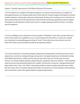 Contact me in order to access the whole complete document. //Email: solution9159@gmail.com
WhatsApp: https://wa.me/message/2H3BV2L5TTSUF1 // Telegram: https://t.me/solutionmanual
Chapter 1 | Quality Improvement in the Modern Business Environment 1-13
1.22. The objective of a supplier development program is to improve the performance of suppliers in
meeting performance, for example quality and on-time delivery. Common supplier development activities
include evaluation, training, data and process information sharing, and consulting services. Activities are
often performed by teams with representatives from both the purchasing organization and the supplier.
Participation in development activities may result in a supplier gaining a preferred status or receiving
special recognition.
1.23. Yes; reliability can be a dimension of service quality. “Reliability” is how often a product fails; for a
service, that could be not available for use or cannot be delivered. How often is a system, for example
your institution’s Learning Management System, “down?” How often do you lose internet service at
home? How often is your food delivered within the specified window?
1.24. Service processes in a hospital emergency department include patient-centered processes such as
registration, assessment, testing, discharge, and payment. A designed experiment, intentionally varying
controllable input factors, could be used to improve any of these process. For this type of service,
“factors” can include staffing schedules, physical layouts, equipment, and work methods – really anything
about the process that potentially impacts the “quality” characteristic of interest. A designed experiment
helps build out the “cause” and “effect” relationship needed to improve quality and performance. (Note
that this answer does not include experimental studies of outcomes for various therapies and treatments;
that is beyond the scope of the typical hospital emergency department.)
 
