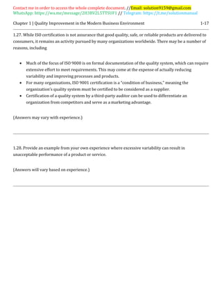 Contact me in order to access the whole complete document. //Email: solution9159@gmail.com
WhatsApp: https://wa.me/message/2H3BV2L5TTSUF1 // Telegram: https://t.me/solutionmanual
Chapter 1 | Quality Improvement in the Modern Business Environment 1-17
1.27. While ISO certification is not assurance that good quality, safe, or reliable products are delivered to
consumers, it remains an activity pursued by many organizations worldwide. There may be a number of
reasons, including
 Much of the focus of ISO 9000 is on formal documentation of the quality system, which can require
extensive effort to meet requirements. This may come at the expense of actually reducing
variability and improving processes and products.
 For many organizations, ISO 9001 certification is a “condition of business,” meaning the
organization’s quality system must be certified to be considered as a supplier.
 Certification of a quality system by a third-party auditor can be used to differentiate an
organization from competitors and serve as a marketing advantage.
(Answers may vary with experience.)
1.28. Provide an example from your own experience where excessive variability can result in
unacceptable performance of a product or service.
(Answers will vary based on experience.)
 