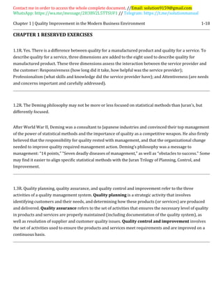 Contact me in order to access the whole complete document. //Email: solution9159@gmail.com
WhatsApp: https://wa.me/message/2H3BV2L5TTSUF1 // Telegram: https://t.me/solutionmanual
Chapter 1 | Quality Improvement in the Modern Business Environment 1-18
CHAPTER 1 RESERVED EXERCISES
1.1R. Yes. There is a difference between quality for a manufactured product and quality for a service. To
describe quality for a service, three dimensions are added to the eight used to describe quality for
manufactured product. These three dimensions assess the interaction between the service provider and
the customer: Responsiveness (how long did it take, how helpful was the service provider);
Professionalism (what skills and knowledge did the service provider have); and Attentiveness (are needs
and concerns important and carefully addressed).
1.2R. The Deming philosophy may not be more or less focused on statistical methods than Juran’s, but
differently focused.
After World War II, Deming was a consultant to Japanese industries and convinced their top management
of the power of statistical methods and the importance of quality as a competitive weapon. He also firmly
believed that the responsibility for quality rested with management, and that the organizational change
needed to improve quality required management action. Deming’s philosophy was a message to
management: “14 points,” “Seven deadly diseases of management,” as well as “obstacles to success.” Some
may find it easier to align specific statistical methods with the Juran Trilogy of Planning, Control, and
Improvement.
1.3R. Quality planning, quality assurance, and quality control and improvement refer to the three
activities of a quality management system. Quality planning is a strategic activity that involves
identifying customers and their needs, and determining how these products (or services) are produced
and delivered. Quality assurance refers to the set of activities that ensures the necessary level of quality
in products and services are properly maintained (including documentation of the quality system), as
well as resolution of supplier and customer quality issues. Quality control and improvement involves
the set of activities used to ensure the products and services meet requirements and are improved on a
continuous basis.
 