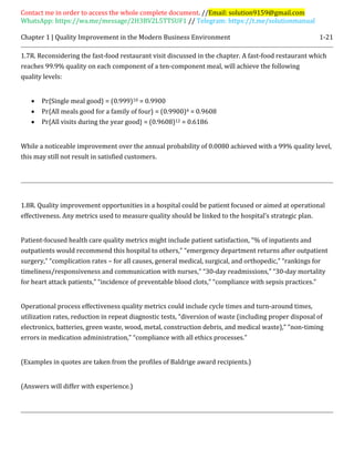 Contact me in order to access the whole complete document. //Email: solution9159@gmail.com
WhatsApp: https://wa.me/message/2H3BV2L5TTSUF1 // Telegram: https://t.me/solutionmanual
Chapter 1 | Quality Improvement in the Modern Business Environment 1-21
1.7R. Reconsidering the fast-food restaurant visit discussed in the chapter. A fast-food restaurant which
reaches 99.9% quality on each component of a ten-component meal, will achieve the following
quality levels:
 Pr{Single meal good} = (0.999)10 = 0.9900
 Pr{All meals good for a family of four} = (0.9900)4 = 0.9608
 Pr{All visits during the year good} = (0.9608)12 = 0.6186
While a noticeable improvement over the annual probability of 0.0080 achieved with a 99% quality level,
this may still not result in satisfied customers.
1.8R. Quality improvement opportunities in a hospital could be patient focused or aimed at operational
effectiveness. Any metrics used to measure quality should be linked to the hospital’s strategic plan.
Patient-focused health care quality metrics might include patient satisfaction, “% of inpatients and
outpatients would recommend this hospital to others,” “emergency department returns after outpatient
surgery,” “complication rates – for all causes, general medical, surgical, and orthopedic,” “rankings for
timeliness/responsiveness and communication with nurses,” “30-day readmissions,” “30-day mortality
for heart attack patients,” “incidence of preventable blood clots,” “compliance with sepsis practices.”
Operational process effectiveness quality metrics could include cycle times and turn-around times,
utilization rates, reduction in repeat diagnostic tests, “diversion of waste (including proper disposal of
electronics, batteries, green waste, wood, metal, construction debris, and medical waste),” “non-timing
errors in medication administration,” “compliance with all ethics processes.”
(Examples in quotes are taken from the profiles of Baldrige award recipients.)
(Answers will differ with experience.)
 