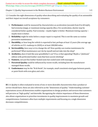 Contact me in order to access the whole complete document. //Email: solution9159@gmail.com
WhatsApp: https://wa.me/message/2H3BV2L5TTSUF1 // Telegram: https://t.me/solutionmanual
Chapter 1 | Quality Improvement in the Modern Business Environment 1-5
1.3. Consider the eight dimensions of quality when describing and evaluating the quality of an automobile
and their impact on overall acceptance by consumers:
1. Performance could be measured by characteristics as acceleration (seconds from 0 to 60 mph),
fuel economy (mpg), or maximum towing capacity (lbs.). For acceleration, shorter may be
considered better quality. Fuel economy – maybe higher is better. Maximum towing capacity –
maybe more is better.
2. Reliability might be miles before a major repair is required. This is not the same as routine
preventive maintenance.
3. Durability, or how long the vehicle is expected to last, perhaps at least 12 years (the average age
of vehicles on U.S. roadways in 2020) or at least 200,000 miles.
4. Serviceability, how easy is it to change the oil? How quickly can routine maintenance be
performed? What maintenance can I do by myself and not take into the shop?
5. Aesthetics, does it look like your grandfather’s car? If so, is that appealing? Maybe a “platinum”
edition with perforated leather seats that have accent stitching?
6. Features, not just fine leather heated seats but cooled seats with massagers!
7. Perceived Quality could be influenced by recent recalls, including how the manufacturer
managed those recalls.
8. Conformance may be the “fit & finish”, for example, small consistent-sized gaps between panels,
or paint finish with even gloss and color.
SS 1.4. Quality is often evaluated in terms of one or more desirable characteristics that a product or
service should have; these are also referred to as the “dimensions of quality.” Understanding customer
expectations across all dimensions enables organizations to design products and services that customers
will perceive as “high quality” and desirable. Recognizing the relative importance of these dimensions
also allows organizations to prioritize investments in quality improvements to maximize growth and
competitiveness. Customers often have multiple requirements and focusing on a single dimension
decreases competitiveness.
 