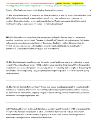 Contact me in order to access the whole complete document. //Email: solution9159@gmail.com
WhatsApp: https://wa.me/message/2H3BV2L5TTSUF1 // Telegram: https://t.me/solutionmanual
Chapter 1 | Quality Improvement in the Modern Business Environment 1-6
1.5. The “internal customers” of a business are those who receive product or service from other functions
within the business. All work is accomplished through processes, and these processes must be
considered in relation to other processes they are linked to. This includes recognizing the impact of
“upstream” quality on subsequent processes – or “internal customers.”
SS 1.6. Dr. Joseph Juran proposed a quality management philosophy focused on three components:
planning, control, and improvement. Planning involves identifying external customers and their needs,
and designing products or services that meet these needs. Control is employed to ensure that the
product (or service) produced (delivered) meets requirements. Improvement aims to achieve
performance and quality levels that are higher than current levels.
1.7. The three primary technical tools used for quality control and improvement are: statistical process
control (SPC), design of experiments (DOE), and acceptance sampling. One primary SPC technique is the
control chart used to monitor process for unusual patterns of variability. DOE is helpful in discovering the
key variables influencing quality. Using acceptance sampling for inspection is one of the earliest quality
control methods.
1.8. The Malcolm Baldrige National Quality Award is an annual award recognizing U.S. organizations for
performance excellence. The award is based on the performance excellence criteria, and it is an award,
not a certification. There are six eligibility categories: manufacturing, service, small business, education,
health care, and nonprofit (added in 2005).
SS 1.9. Walter A. Shewhart is often called the father of modern quality control. In 1924, he introduced the
concept of the statistical control chart in a Bell Laboratories memorandum. In 1931 Dr. Shewhart
published the seminal “Economic Control of Quality of Manufactured Product” outlining statistical
methods for use in production and control chart methods.
 