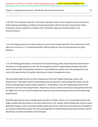 Contact me in order to access the whole complete document. //Email: solution9159@gmail.com
WhatsApp: https://wa.me/message/2H3BV2L5TTSUF1 // Telegram: https://t.me/solutionmanual
Chapter 1 | Quality Improvement in the Modern Business Environment 1-7
1.10. The “Cost of Quality” (also the “Cost of Poor Quality”) refers to the categories of costs associated
with producing, identifying, avoiding and repairing products that do not meet requirements. Many
companies use four categories of quality costs: Prevention, Appraisal, Internal Failure, and
External Failure).
1.11. A Six Sigma process is one that produces no more than 3.4 ppm defective. This performance level
allows for as much as a 1.5 standard deviation shift in target for a process that generates 0.2 ppm
defective.
1.12. The Deming philosophy is a framework for implementing quality and productivity improvement
that places a strong emphasis on the role of management and the organizational change required to
achieve high quality. Deming believed that the responsibility for quality rests with management, and
most of the opportunities for quality improvement require management action.
The Juran philosophy focuses on three components; the Juran Trilogy of planning, control, and
improvement. “Planning” consists of identifying external customers, determining their needs, and the
process of preparing to achieve quality objectives. “Controlling” is how the organization ensures that
products or services meet requirements. “Improving” aims to achieve performance and quality levels that
are higher than current levels, through both continuous (incremental) improvement and breakthrough
improvement.
Both Deming and Juran look at quality improvement as a holistic system, not a stand-alone activity. One
might consider that Juran tells us a bit more about how to “do” quality, while Deming tells us how to more
generally manage in order to produce quality goods and services. Both stress the importance of quality as
an essential competitive weapon, the role of management in implementing quality improvement, and the
importance of statistical methods and techniques.
 