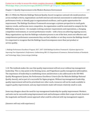 Contact me in order to access the whole complete document. //Email: solution9159@gmail.com
WhatsApp: https://wa.me/message/2H3BV2L5TTSUF1 // Telegram: https://t.me/solutionmanual
Chapter 1 | Quality Improvement in the Modern Business Environment 1-9
SS 1.13. While the Malcolm Baldrige National Quality Award recognizes national role model practices
across multiple criteria, organizations use both internal and external assessments to understand current
performance levels, to identify gaps in organizational excellence, and to guide opportunities for
improvement. The Baldrige Excellence Framework encourages a systems perspective to reach goals,
improve results, and become more competitive. An organization could be motivated to compete for the
MBNAQ by many factors – for example evolving customer requirements and expectations, a changing
competitive environment, or current performance results – with a focus on achieving ongoing success.
Many organizations say that the Baldrige evaluation process is one of the best, most cost-effective and
comprehensive performance assessments they can find, whether or not they receive the Baldrige Award1.
It is important to recognize that the Baldrige Award encompasses more than just product or
service quality.
1. Baldrige Performance Excellence Program. 2017. 2017–2018 Baldrige Excellence Framework: A Systems Approach to
Improving Your Organization's Performance. Gaithersburg, MD: U.S. Department of Commerce, National Institute of Standards
and Technology. https://www.nist.gov/baldrige
1.14. The textbook makes the case that quality improvement will not occur without top management
leadership. This is a key point in the Deming, Juran, and Feigenbaum quality management philosophies.
The importance of leadership in establishing vision and direction is also addressed in the ISO 9001
Quality Management System, the Performance Excellence Criteria (for the Malcolm Baldrige National
Quality Award), and as part of a successful Six Sigma program. Without top management leadership,
quality improvement will not be prioritized over other work, resources will not be made available to
support quality improvement, and any improvements made will remain relatively small in scale.
Some may disagree about the need for top management leadership for quality improvement. Workers
and units can be successful using improvement tools and techniques within their scope of work; however
the magnitude and benefit cannot approach what could be achieved with top management support.
(Answers will vary with experience.)
 