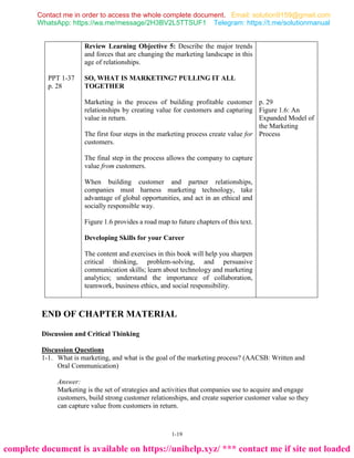 1-19
PPT 1-37
p. 28
Review Learning Objective 5: Describe the major trends
and forces that are changing the marketing landscape in this
age of relationships.
SO, WHAT IS MARKETING? PULLING IT ALL
TOGETHER
Marketing is the process of building profitable customer
relationships by creating value for customers and capturing
value in return.
The first four steps in the marketing process create value for
customers.
The final step in the process allows the company to capture
value from customers.
When building customer and partner relationships,
companies must harness marketing technology, take
advantage of global opportunities, and act in an ethical and
socially responsible way.
Figure 1.6 provides a road map to future chapters of this text.
Developing Skills for your Career
The content and exercises in this book will help you sharpen
critical thinking, problem-solving, and persuasive
communication skills; learn about technology and marketing
analytics; understand the importance of collaboration,
teamwork, business ethics, and social responsibility.
p. 29
Figure 1.6: An
Expanded Model of
the Marketing
Process
END OF CHAPTER MATERIAL
Discussion and Critical Thinking
Discussion Questions
1-1. What is marketing, and what is the goal of the marketing process? (AACSB: Written and
Oral Communication)
Answer:
Marketing is the set of strategies and activities that companies use to acquire and engage
customers, build strong customer relationships, and create superior customer value so they
can capture value from customers in return.
Contact me in order to access the whole complete document.
WhatsApp: https://wa.me/message/2H3BV2L5TTSUF1 Telegram: https://t.me/solutionmanual
Email: solution9159@gmail.com
complete document is available on https://unihelp.xyz/ *** contact me if site not loaded
 